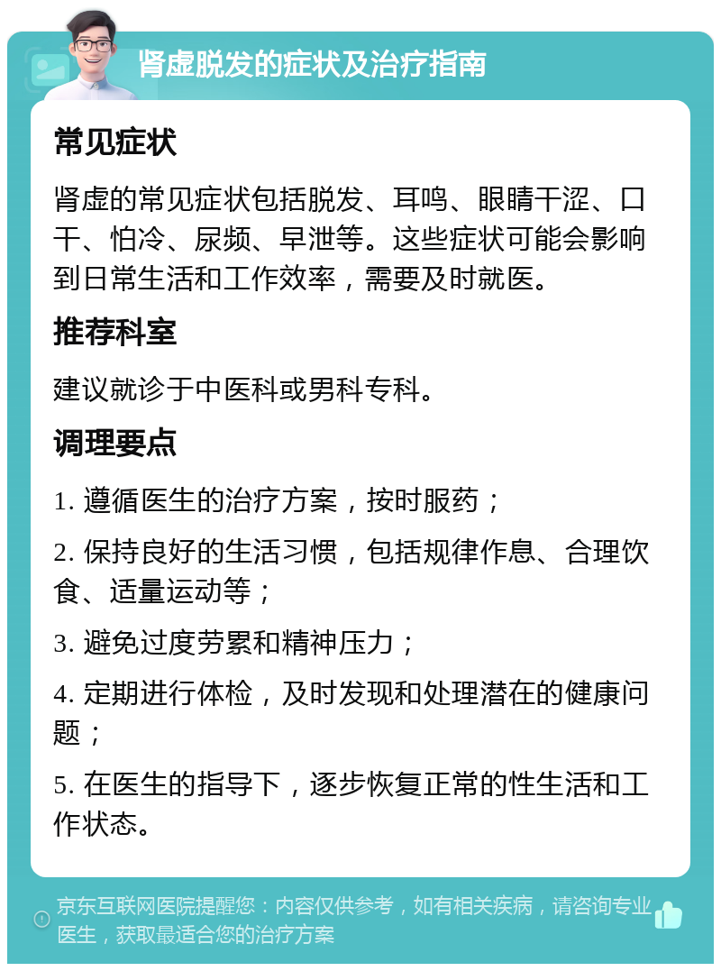 肾虚脱发的症状及治疗指南 常见症状 肾虚的常见症状包括脱发、耳鸣、眼睛干涩、口干、怕冷、尿频、早泄等。这些症状可能会影响到日常生活和工作效率，需要及时就医。 推荐科室 建议就诊于中医科或男科专科。 调理要点 1. 遵循医生的治疗方案，按时服药； 2. 保持良好的生活习惯，包括规律作息、合理饮食、适量运动等； 3. 避免过度劳累和精神压力； 4. 定期进行体检，及时发现和处理潜在的健康问题； 5. 在医生的指导下，逐步恢复正常的性生活和工作状态。