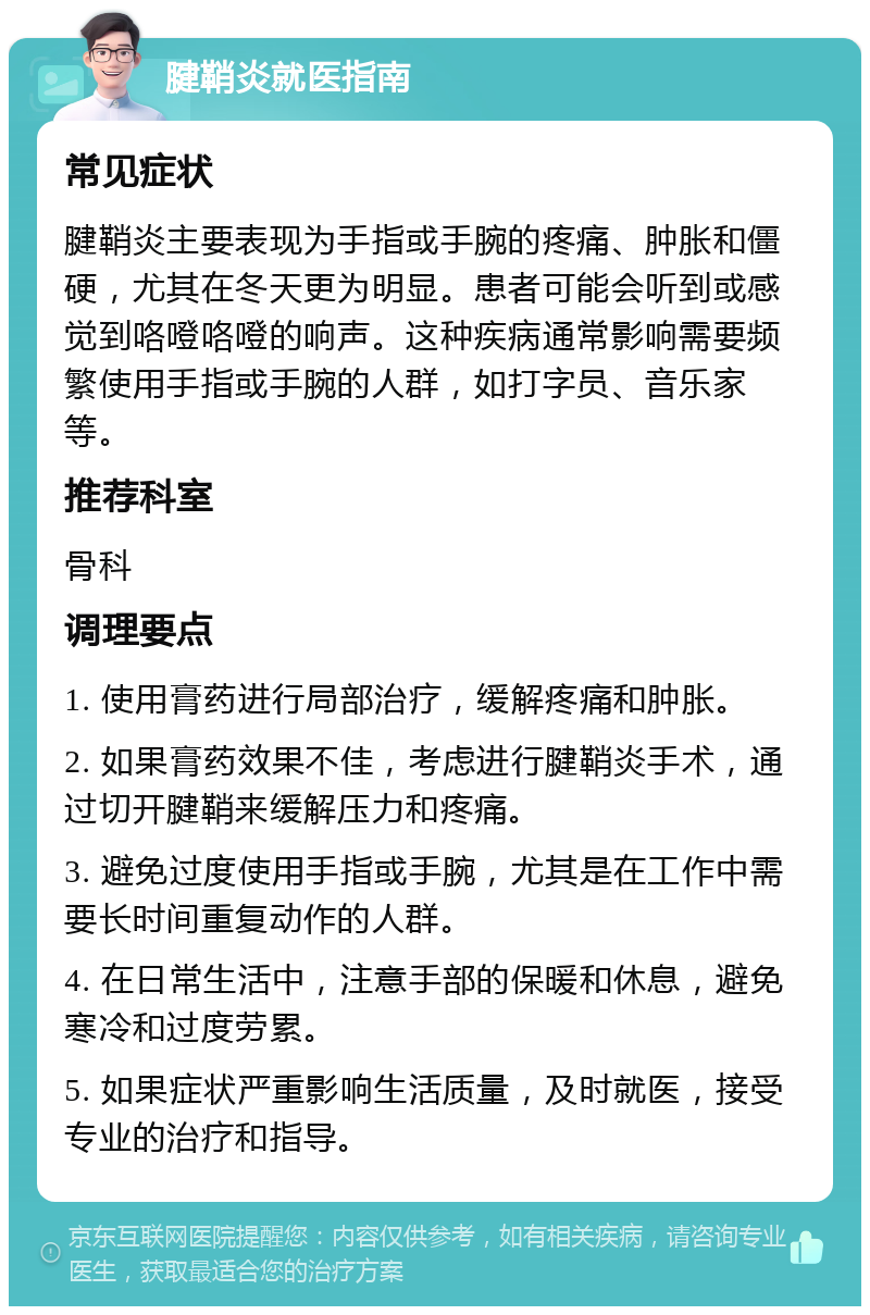 腱鞘炎就医指南 常见症状 腱鞘炎主要表现为手指或手腕的疼痛、肿胀和僵硬，尤其在冬天更为明显。患者可能会听到或感觉到咯噔咯噔的响声。这种疾病通常影响需要频繁使用手指或手腕的人群，如打字员、音乐家等。 推荐科室 骨科 调理要点 1. 使用膏药进行局部治疗，缓解疼痛和肿胀。 2. 如果膏药效果不佳，考虑进行腱鞘炎手术，通过切开腱鞘来缓解压力和疼痛。 3. 避免过度使用手指或手腕，尤其是在工作中需要长时间重复动作的人群。 4. 在日常生活中，注意手部的保暖和休息，避免寒冷和过度劳累。 5. 如果症状严重影响生活质量，及时就医，接受专业的治疗和指导。