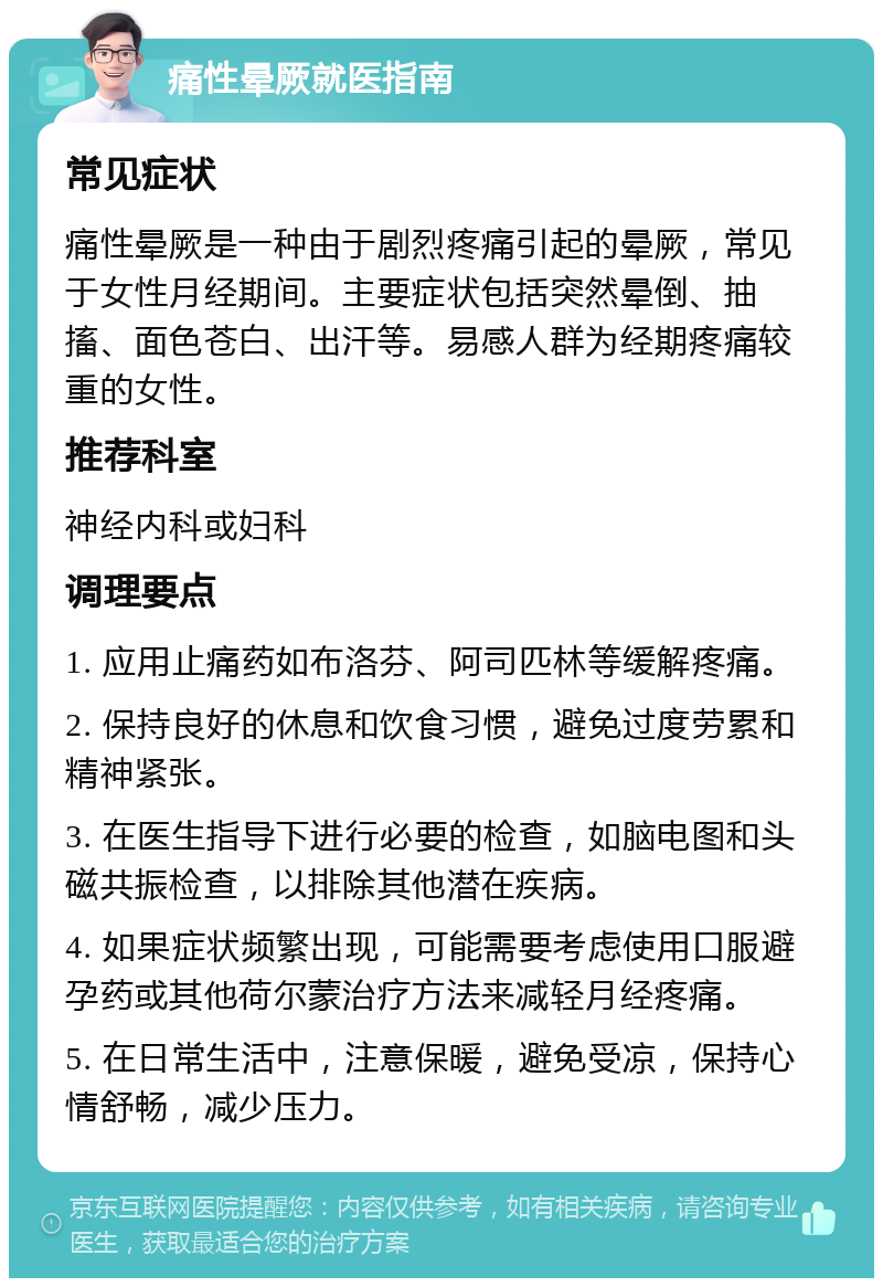 痛性晕厥就医指南 常见症状 痛性晕厥是一种由于剧烈疼痛引起的晕厥，常见于女性月经期间。主要症状包括突然晕倒、抽搐、面色苍白、出汗等。易感人群为经期疼痛较重的女性。 推荐科室 神经内科或妇科 调理要点 1. 应用止痛药如布洛芬、阿司匹林等缓解疼痛。 2. 保持良好的休息和饮食习惯，避免过度劳累和精神紧张。 3. 在医生指导下进行必要的检查，如脑电图和头磁共振检查，以排除其他潜在疾病。 4. 如果症状频繁出现，可能需要考虑使用口服避孕药或其他荷尔蒙治疗方法来减轻月经疼痛。 5. 在日常生活中，注意保暖，避免受凉，保持心情舒畅，减少压力。