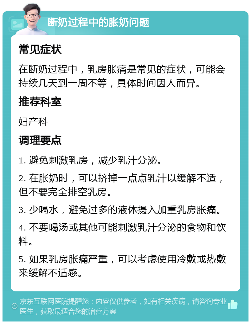 断奶过程中的胀奶问题 常见症状 在断奶过程中，乳房胀痛是常见的症状，可能会持续几天到一周不等，具体时间因人而异。 推荐科室 妇产科 调理要点 1. 避免刺激乳房，减少乳汁分泌。 2. 在胀奶时，可以挤掉一点点乳汁以缓解不适，但不要完全排空乳房。 3. 少喝水，避免过多的液体摄入加重乳房胀痛。 4. 不要喝汤或其他可能刺激乳汁分泌的食物和饮料。 5. 如果乳房胀痛严重，可以考虑使用冷敷或热敷来缓解不适感。