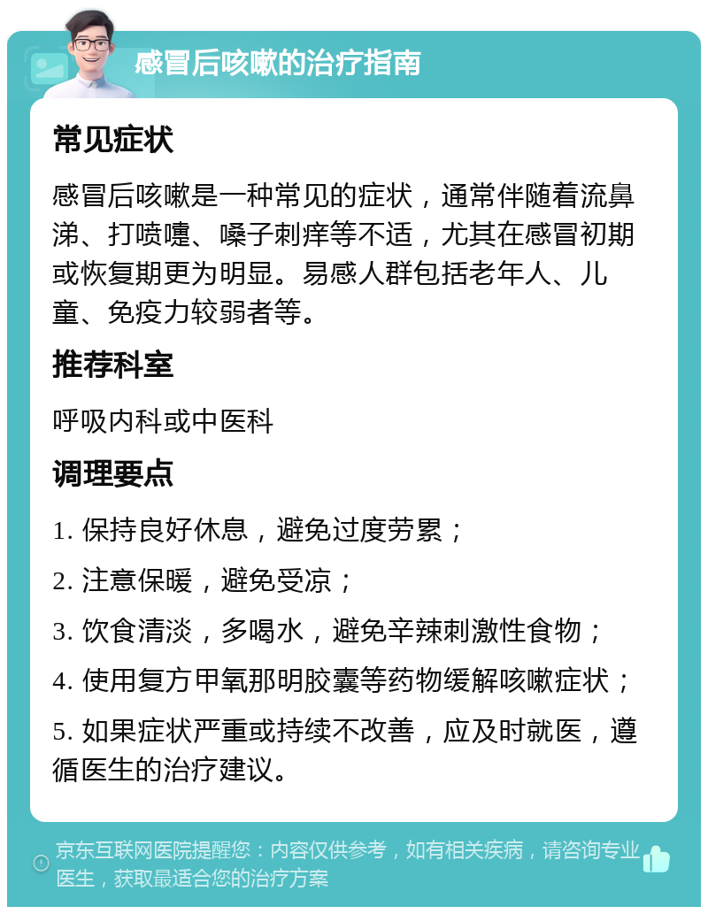 感冒后咳嗽的治疗指南 常见症状 感冒后咳嗽是一种常见的症状，通常伴随着流鼻涕、打喷嚏、嗓子刺痒等不适，尤其在感冒初期或恢复期更为明显。易感人群包括老年人、儿童、免疫力较弱者等。 推荐科室 呼吸内科或中医科 调理要点 1. 保持良好休息，避免过度劳累； 2. 注意保暖，避免受凉； 3. 饮食清淡，多喝水，避免辛辣刺激性食物； 4. 使用复方甲氧那明胶囊等药物缓解咳嗽症状； 5. 如果症状严重或持续不改善，应及时就医，遵循医生的治疗建议。