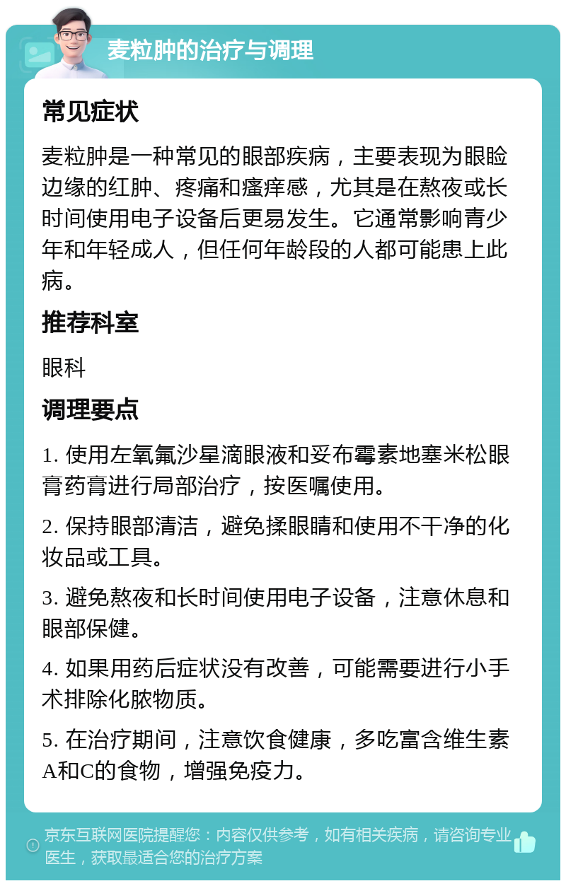 麦粒肿的治疗与调理 常见症状 麦粒肿是一种常见的眼部疾病，主要表现为眼睑边缘的红肿、疼痛和瘙痒感，尤其是在熬夜或长时间使用电子设备后更易发生。它通常影响青少年和年轻成人，但任何年龄段的人都可能患上此病。 推荐科室 眼科 调理要点 1. 使用左氧氟沙星滴眼液和妥布霉素地塞米松眼膏药膏进行局部治疗，按医嘱使用。 2. 保持眼部清洁，避免揉眼睛和使用不干净的化妆品或工具。 3. 避免熬夜和长时间使用电子设备，注意休息和眼部保健。 4. 如果用药后症状没有改善，可能需要进行小手术排除化脓物质。 5. 在治疗期间，注意饮食健康，多吃富含维生素A和C的食物，增强免疫力。