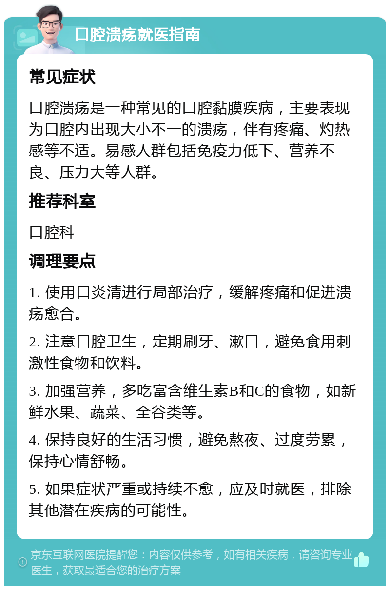 口腔溃疡就医指南 常见症状 口腔溃疡是一种常见的口腔黏膜疾病，主要表现为口腔内出现大小不一的溃疡，伴有疼痛、灼热感等不适。易感人群包括免疫力低下、营养不良、压力大等人群。 推荐科室 口腔科 调理要点 1. 使用口炎清进行局部治疗，缓解疼痛和促进溃疡愈合。 2. 注意口腔卫生，定期刷牙、漱口，避免食用刺激性食物和饮料。 3. 加强营养，多吃富含维生素B和C的食物，如新鲜水果、蔬菜、全谷类等。 4. 保持良好的生活习惯，避免熬夜、过度劳累，保持心情舒畅。 5. 如果症状严重或持续不愈，应及时就医，排除其他潜在疾病的可能性。