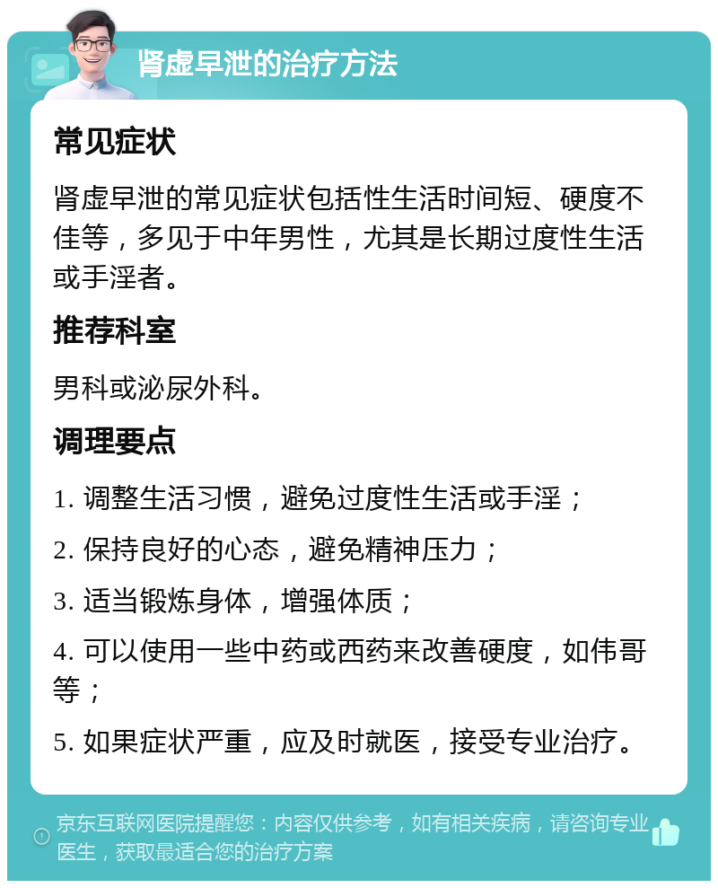 肾虚早泄的治疗方法 常见症状 肾虚早泄的常见症状包括性生活时间短、硬度不佳等，多见于中年男性，尤其是长期过度性生活或手淫者。 推荐科室 男科或泌尿外科。 调理要点 1. 调整生活习惯，避免过度性生活或手淫； 2. 保持良好的心态，避免精神压力； 3. 适当锻炼身体，增强体质； 4. 可以使用一些中药或西药来改善硬度，如伟哥等； 5. 如果症状严重，应及时就医，接受专业治疗。