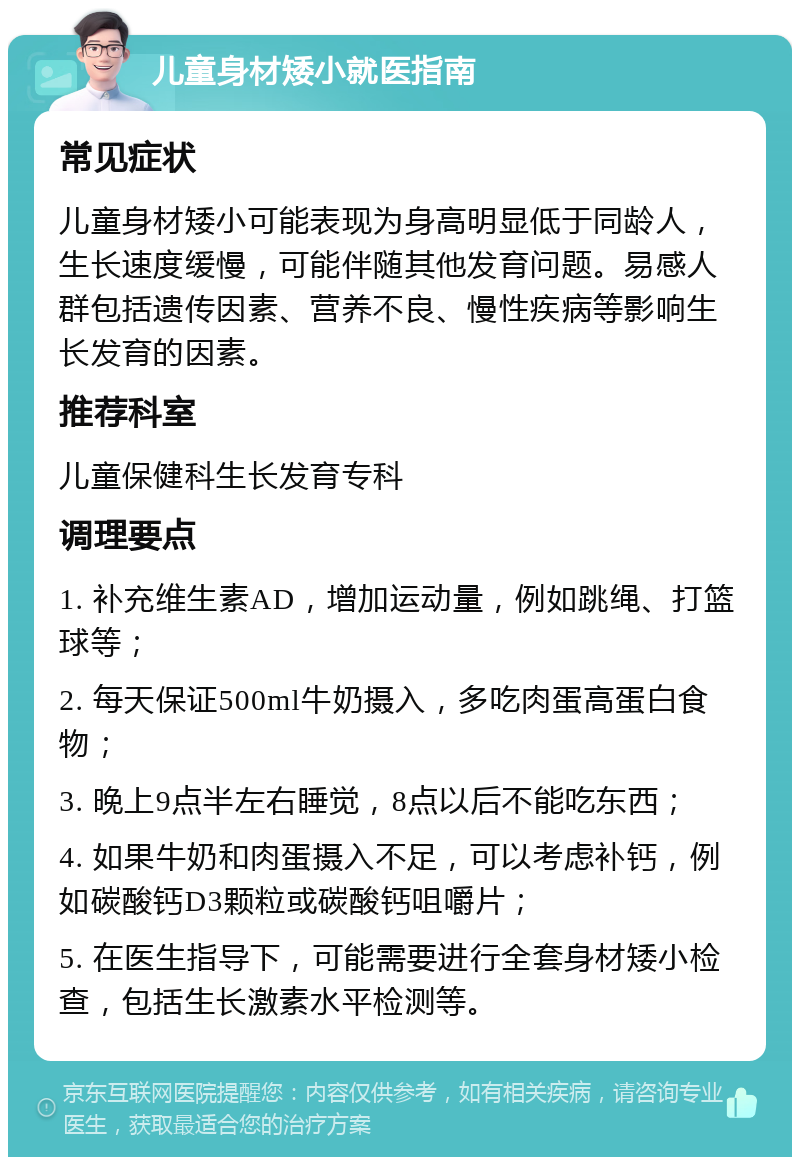 儿童身材矮小就医指南 常见症状 儿童身材矮小可能表现为身高明显低于同龄人，生长速度缓慢，可能伴随其他发育问题。易感人群包括遗传因素、营养不良、慢性疾病等影响生长发育的因素。 推荐科室 儿童保健科生长发育专科 调理要点 1. 补充维生素AD，增加运动量，例如跳绳、打篮球等； 2. 每天保证500ml牛奶摄入，多吃肉蛋高蛋白食物； 3. 晚上9点半左右睡觉，8点以后不能吃东西； 4. 如果牛奶和肉蛋摄入不足，可以考虑补钙，例如碳酸钙D3颗粒或碳酸钙咀嚼片； 5. 在医生指导下，可能需要进行全套身材矮小检查，包括生长激素水平检测等。