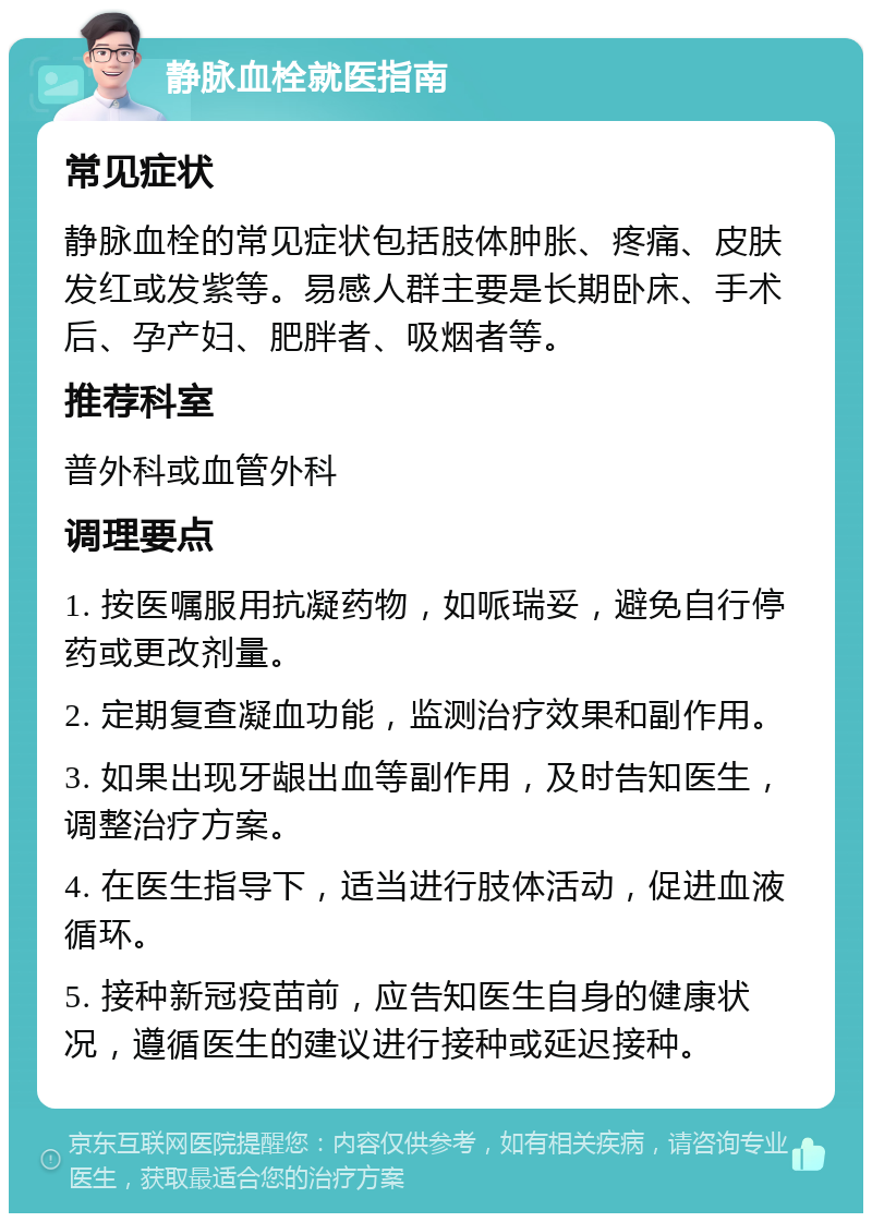 静脉血栓就医指南 常见症状 静脉血栓的常见症状包括肢体肿胀、疼痛、皮肤发红或发紫等。易感人群主要是长期卧床、手术后、孕产妇、肥胖者、吸烟者等。 推荐科室 普外科或血管外科 调理要点 1. 按医嘱服用抗凝药物，如哌瑞妥，避免自行停药或更改剂量。 2. 定期复查凝血功能，监测治疗效果和副作用。 3. 如果出现牙龈出血等副作用，及时告知医生，调整治疗方案。 4. 在医生指导下，适当进行肢体活动，促进血液循环。 5. 接种新冠疫苗前，应告知医生自身的健康状况，遵循医生的建议进行接种或延迟接种。