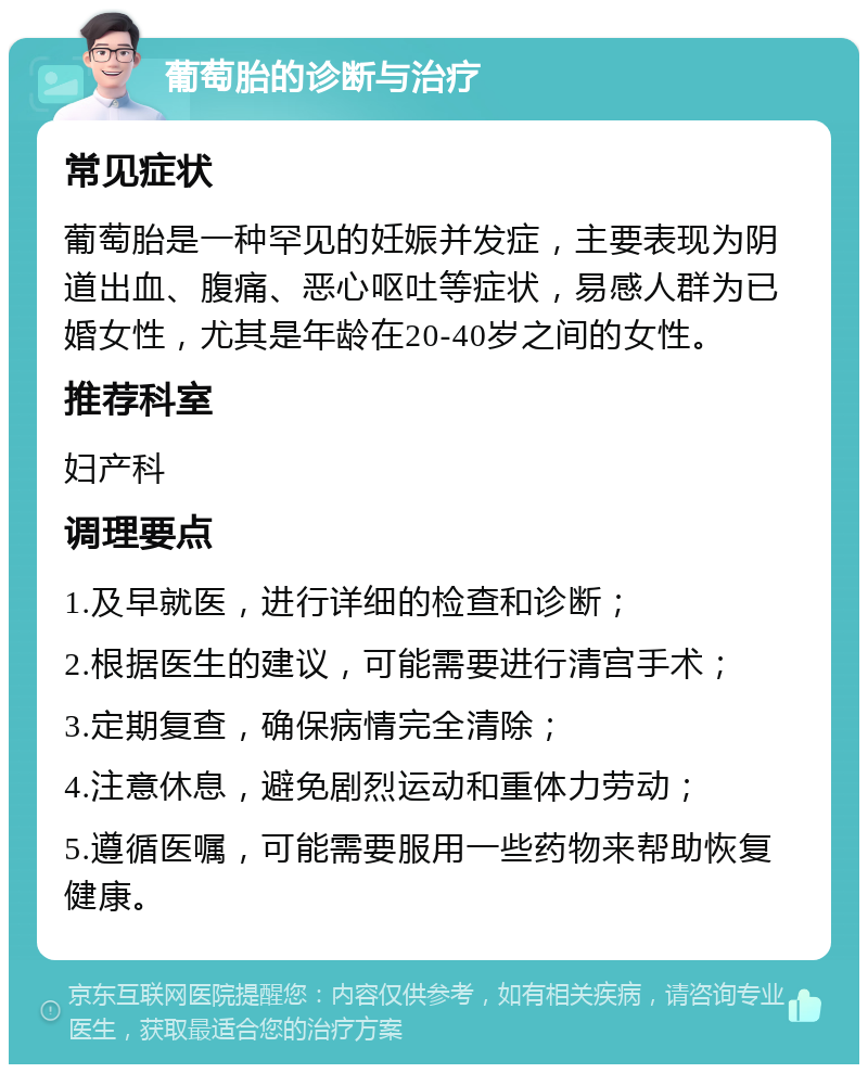 葡萄胎的诊断与治疗 常见症状 葡萄胎是一种罕见的妊娠并发症，主要表现为阴道出血、腹痛、恶心呕吐等症状，易感人群为已婚女性，尤其是年龄在20-40岁之间的女性。 推荐科室 妇产科 调理要点 1.及早就医，进行详细的检查和诊断； 2.根据医生的建议，可能需要进行清宫手术； 3.定期复查，确保病情完全清除； 4.注意休息，避免剧烈运动和重体力劳动； 5.遵循医嘱，可能需要服用一些药物来帮助恢复健康。