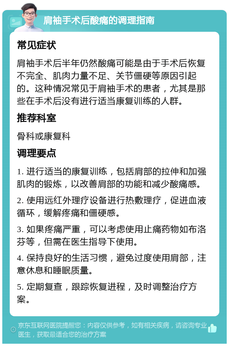 肩袖手术后酸痛的调理指南 常见症状 肩袖手术后半年仍然酸痛可能是由于手术后恢复不完全、肌肉力量不足、关节僵硬等原因引起的。这种情况常见于肩袖手术的患者，尤其是那些在手术后没有进行适当康复训练的人群。 推荐科室 骨科或康复科 调理要点 1. 进行适当的康复训练，包括肩部的拉伸和加强肌肉的锻炼，以改善肩部的功能和减少酸痛感。 2. 使用远红外理疗设备进行热敷理疗，促进血液循环，缓解疼痛和僵硬感。 3. 如果疼痛严重，可以考虑使用止痛药物如布洛芬等，但需在医生指导下使用。 4. 保持良好的生活习惯，避免过度使用肩部，注意休息和睡眠质量。 5. 定期复查，跟踪恢复进程，及时调整治疗方案。