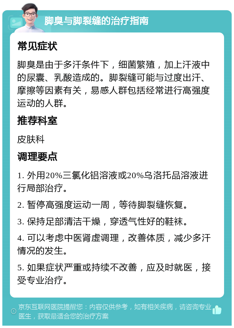 脚臭与脚裂缝的治疗指南 常见症状 脚臭是由于多汗条件下，细菌繁殖，加上汗液中的尿囊、乳酸造成的。脚裂缝可能与过度出汗、摩擦等因素有关，易感人群包括经常进行高强度运动的人群。 推荐科室 皮肤科 调理要点 1. 外用20%三氯化铝溶液或20%乌洛托品溶液进行局部治疗。 2. 暂停高强度运动一周，等待脚裂缝恢复。 3. 保持足部清洁干燥，穿透气性好的鞋袜。 4. 可以考虑中医肾虚调理，改善体质，减少多汗情况的发生。 5. 如果症状严重或持续不改善，应及时就医，接受专业治疗。