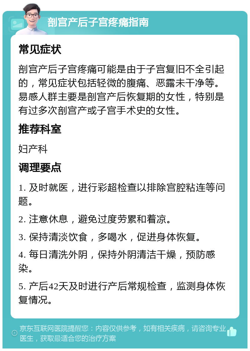 剖宫产后子宫疼痛指南 常见症状 剖宫产后子宫疼痛可能是由于子宫复旧不全引起的，常见症状包括轻微的腹痛、恶露未干净等。易感人群主要是剖宫产后恢复期的女性，特别是有过多次剖宫产或子宫手术史的女性。 推荐科室 妇产科 调理要点 1. 及时就医，进行彩超检查以排除宫腔粘连等问题。 2. 注意休息，避免过度劳累和着凉。 3. 保持清淡饮食，多喝水，促进身体恢复。 4. 每日清洗外阴，保持外阴清洁干燥，预防感染。 5. 产后42天及时进行产后常规检查，监测身体恢复情况。