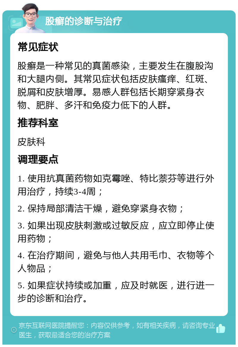 股癣的诊断与治疗 常见症状 股癣是一种常见的真菌感染，主要发生在腹股沟和大腿内侧。其常见症状包括皮肤瘙痒、红斑、脱屑和皮肤增厚。易感人群包括长期穿紧身衣物、肥胖、多汗和免疫力低下的人群。 推荐科室 皮肤科 调理要点 1. 使用抗真菌药物如克霉唑、特比萘芬等进行外用治疗，持续3-4周； 2. 保持局部清洁干燥，避免穿紧身衣物； 3. 如果出现皮肤刺激或过敏反应，应立即停止使用药物； 4. 在治疗期间，避免与他人共用毛巾、衣物等个人物品； 5. 如果症状持续或加重，应及时就医，进行进一步的诊断和治疗。