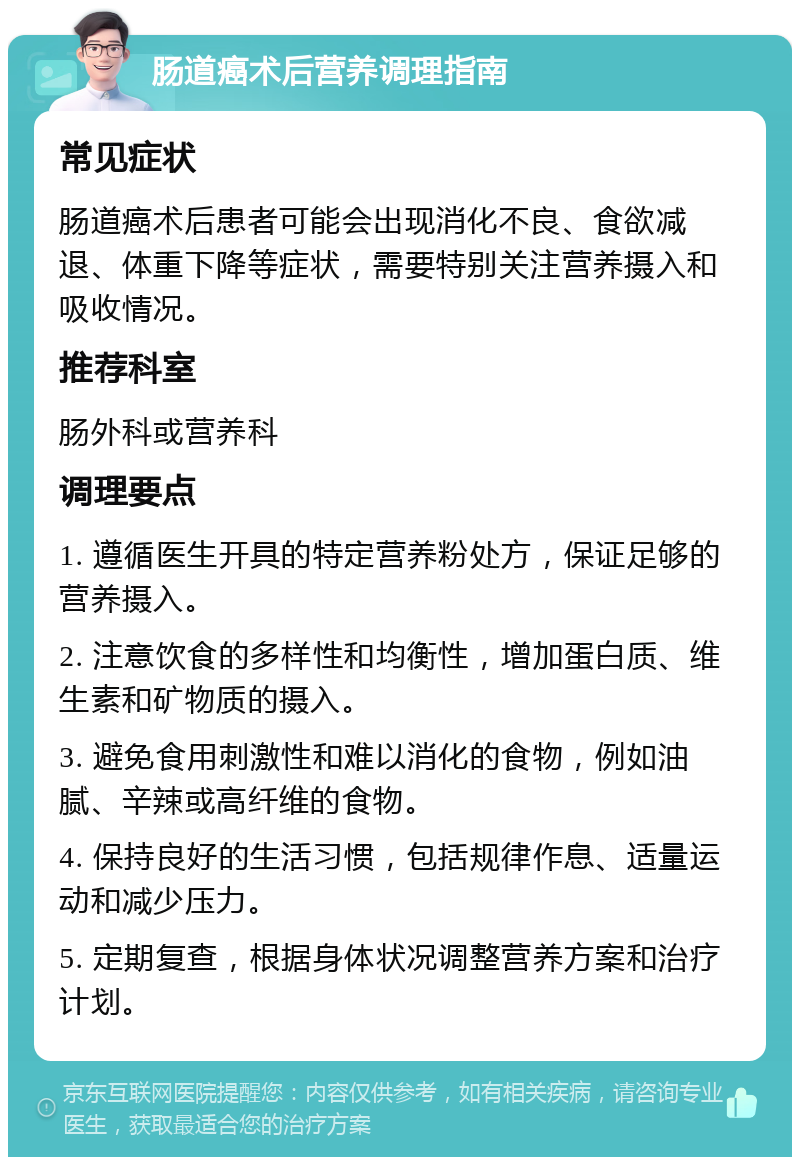 肠道癌术后营养调理指南 常见症状 肠道癌术后患者可能会出现消化不良、食欲减退、体重下降等症状，需要特别关注营养摄入和吸收情况。 推荐科室 肠外科或营养科 调理要点 1. 遵循医生开具的特定营养粉处方，保证足够的营养摄入。 2. 注意饮食的多样性和均衡性，增加蛋白质、维生素和矿物质的摄入。 3. 避免食用刺激性和难以消化的食物，例如油腻、辛辣或高纤维的食物。 4. 保持良好的生活习惯，包括规律作息、适量运动和减少压力。 5. 定期复查，根据身体状况调整营养方案和治疗计划。