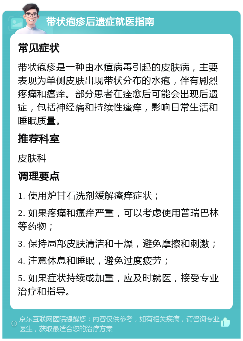 带状疱疹后遗症就医指南 常见症状 带状疱疹是一种由水痘病毒引起的皮肤病，主要表现为单侧皮肤出现带状分布的水疱，伴有剧烈疼痛和瘙痒。部分患者在痊愈后可能会出现后遗症，包括神经痛和持续性瘙痒，影响日常生活和睡眠质量。 推荐科室 皮肤科 调理要点 1. 使用炉甘石洗剂缓解瘙痒症状； 2. 如果疼痛和瘙痒严重，可以考虑使用普瑞巴林等药物； 3. 保持局部皮肤清洁和干燥，避免摩擦和刺激； 4. 注意休息和睡眠，避免过度疲劳； 5. 如果症状持续或加重，应及时就医，接受专业治疗和指导。