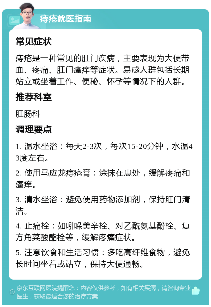 痔疮就医指南 常见症状 痔疮是一种常见的肛门疾病，主要表现为大便带血、疼痛、肛门瘙痒等症状。易感人群包括长期站立或坐着工作、便秘、怀孕等情况下的人群。 推荐科室 肛肠科 调理要点 1. 温水坐浴：每天2-3次，每次15-20分钟，水温43度左右。 2. 使用马应龙痔疮膏：涂抹在患处，缓解疼痛和瘙痒。 3. 清水坐浴：避免使用药物添加剂，保持肛门清洁。 4. 止痛栓：如吲哚美辛栓、对乙酰氨基酚栓、复方角菜酸酯栓等，缓解疼痛症状。 5. 注意饮食和生活习惯：多吃高纤维食物，避免长时间坐着或站立，保持大便通畅。