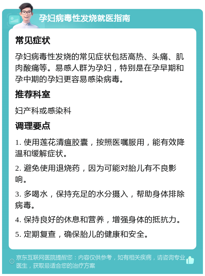 孕妇病毒性发烧就医指南 常见症状 孕妇病毒性发烧的常见症状包括高热、头痛、肌肉酸痛等。易感人群为孕妇，特别是在孕早期和孕中期的孕妇更容易感染病毒。 推荐科室 妇产科或感染科 调理要点 1. 使用莲花清瘟胶囊，按照医嘱服用，能有效降温和缓解症状。 2. 避免使用退烧药，因为可能对胎儿有不良影响。 3. 多喝水，保持充足的水分摄入，帮助身体排除病毒。 4. 保持良好的休息和营养，增强身体的抵抗力。 5. 定期复查，确保胎儿的健康和安全。