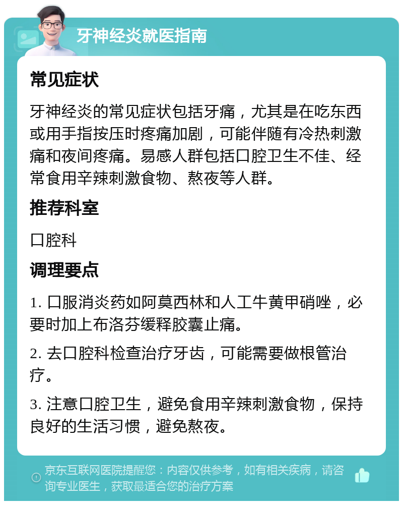 牙神经炎就医指南 常见症状 牙神经炎的常见症状包括牙痛，尤其是在吃东西或用手指按压时疼痛加剧，可能伴随有冷热刺激痛和夜间疼痛。易感人群包括口腔卫生不佳、经常食用辛辣刺激食物、熬夜等人群。 推荐科室 口腔科 调理要点 1. 口服消炎药如阿莫西林和人工牛黄甲硝唑，必要时加上布洛芬缓释胶囊止痛。 2. 去口腔科检查治疗牙齿，可能需要做根管治疗。 3. 注意口腔卫生，避免食用辛辣刺激食物，保持良好的生活习惯，避免熬夜。