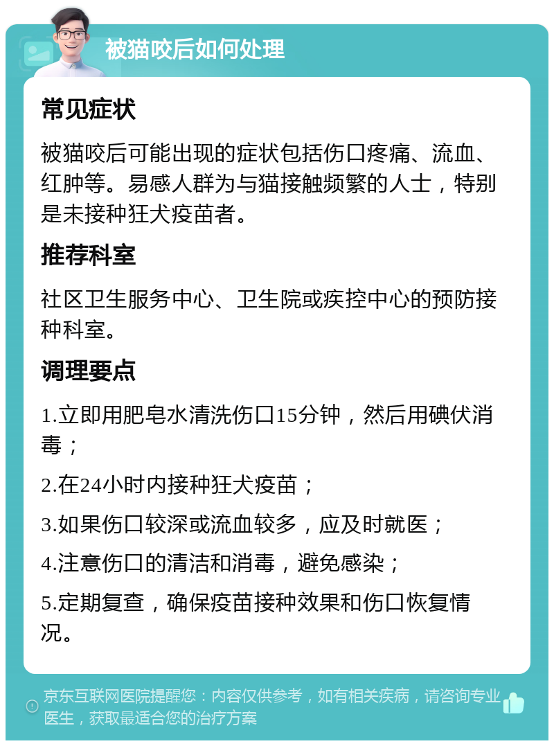 被猫咬后如何处理 常见症状 被猫咬后可能出现的症状包括伤口疼痛、流血、红肿等。易感人群为与猫接触频繁的人士，特别是未接种狂犬疫苗者。 推荐科室 社区卫生服务中心、卫生院或疾控中心的预防接种科室。 调理要点 1.立即用肥皂水清洗伤口15分钟，然后用碘伏消毒； 2.在24小时内接种狂犬疫苗； 3.如果伤口较深或流血较多，应及时就医； 4.注意伤口的清洁和消毒，避免感染； 5.定期复查，确保疫苗接种效果和伤口恢复情况。