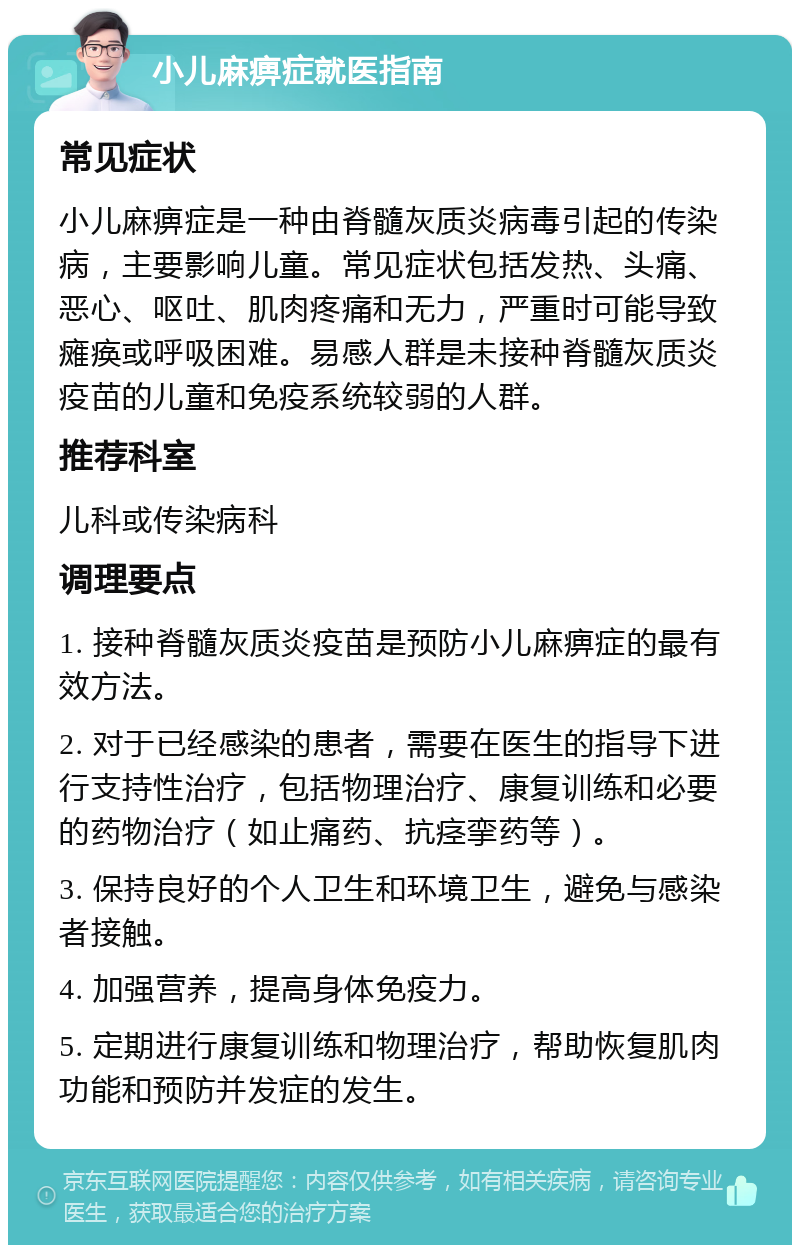 小儿麻痹症就医指南 常见症状 小儿麻痹症是一种由脊髓灰质炎病毒引起的传染病，主要影响儿童。常见症状包括发热、头痛、恶心、呕吐、肌肉疼痛和无力，严重时可能导致瘫痪或呼吸困难。易感人群是未接种脊髓灰质炎疫苗的儿童和免疫系统较弱的人群。 推荐科室 儿科或传染病科 调理要点 1. 接种脊髓灰质炎疫苗是预防小儿麻痹症的最有效方法。 2. 对于已经感染的患者，需要在医生的指导下进行支持性治疗，包括物理治疗、康复训练和必要的药物治疗（如止痛药、抗痉挛药等）。 3. 保持良好的个人卫生和环境卫生，避免与感染者接触。 4. 加强营养，提高身体免疫力。 5. 定期进行康复训练和物理治疗，帮助恢复肌肉功能和预防并发症的发生。