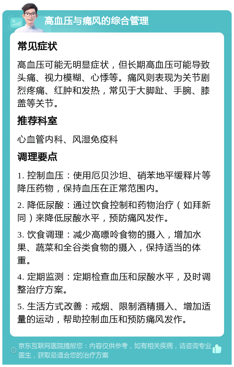 高血压与痛风的综合管理 常见症状 高血压可能无明显症状，但长期高血压可能导致头痛、视力模糊、心悸等。痛风则表现为关节剧烈疼痛、红肿和发热，常见于大脚趾、手腕、膝盖等关节。 推荐科室 心血管内科、风湿免疫科 调理要点 1. 控制血压：使用厄贝沙坦、硝苯地平缓释片等降压药物，保持血压在正常范围内。 2. 降低尿酸：通过饮食控制和药物治疗（如拜新同）来降低尿酸水平，预防痛风发作。 3. 饮食调理：减少高嘌呤食物的摄入，增加水果、蔬菜和全谷类食物的摄入，保持适当的体重。 4. 定期监测：定期检查血压和尿酸水平，及时调整治疗方案。 5. 生活方式改善：戒烟、限制酒精摄入、增加适量的运动，帮助控制血压和预防痛风发作。