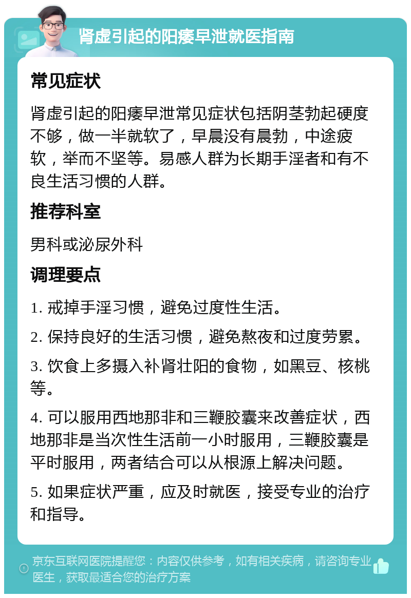 肾虚引起的阳痿早泄就医指南 常见症状 肾虚引起的阳痿早泄常见症状包括阴茎勃起硬度不够，做一半就软了，早晨没有晨勃，中途疲软，举而不坚等。易感人群为长期手淫者和有不良生活习惯的人群。 推荐科室 男科或泌尿外科 调理要点 1. 戒掉手淫习惯，避免过度性生活。 2. 保持良好的生活习惯，避免熬夜和过度劳累。 3. 饮食上多摄入补肾壮阳的食物，如黑豆、核桃等。 4. 可以服用西地那非和三鞭胶囊来改善症状，西地那非是当次性生活前一小时服用，三鞭胶囊是平时服用，两者结合可以从根源上解决问题。 5. 如果症状严重，应及时就医，接受专业的治疗和指导。