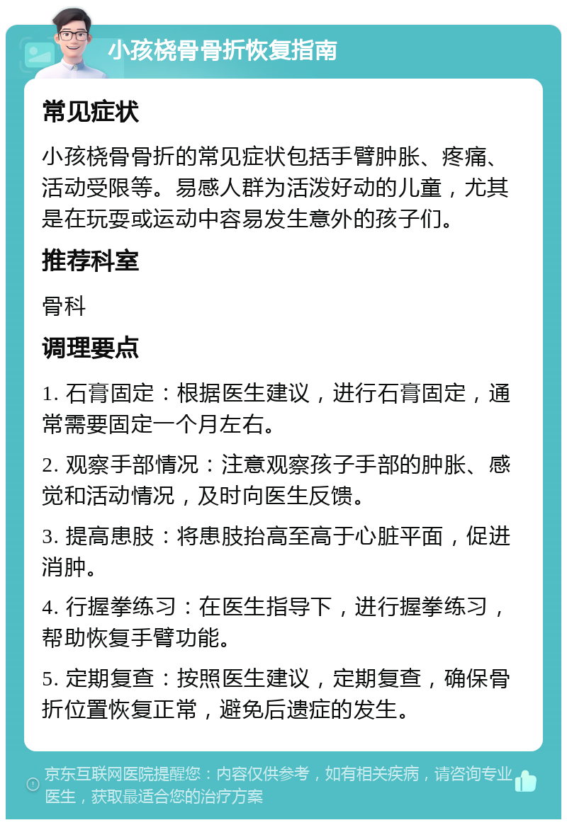 小孩桡骨骨折恢复指南 常见症状 小孩桡骨骨折的常见症状包括手臂肿胀、疼痛、活动受限等。易感人群为活泼好动的儿童，尤其是在玩耍或运动中容易发生意外的孩子们。 推荐科室 骨科 调理要点 1. 石膏固定：根据医生建议，进行石膏固定，通常需要固定一个月左右。 2. 观察手部情况：注意观察孩子手部的肿胀、感觉和活动情况，及时向医生反馈。 3. 提高患肢：将患肢抬高至高于心脏平面，促进消肿。 4. 行握拳练习：在医生指导下，进行握拳练习，帮助恢复手臂功能。 5. 定期复查：按照医生建议，定期复查，确保骨折位置恢复正常，避免后遗症的发生。