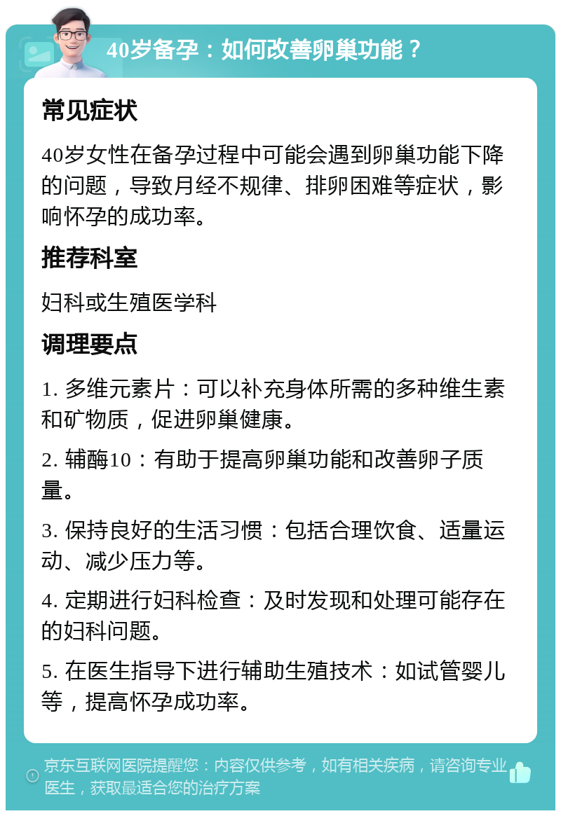 40岁备孕：如何改善卵巢功能？ 常见症状 40岁女性在备孕过程中可能会遇到卵巢功能下降的问题，导致月经不规律、排卵困难等症状，影响怀孕的成功率。 推荐科室 妇科或生殖医学科 调理要点 1. 多维元素片：可以补充身体所需的多种维生素和矿物质，促进卵巢健康。 2. 辅酶10：有助于提高卵巢功能和改善卵子质量。 3. 保持良好的生活习惯：包括合理饮食、适量运动、减少压力等。 4. 定期进行妇科检查：及时发现和处理可能存在的妇科问题。 5. 在医生指导下进行辅助生殖技术：如试管婴儿等，提高怀孕成功率。