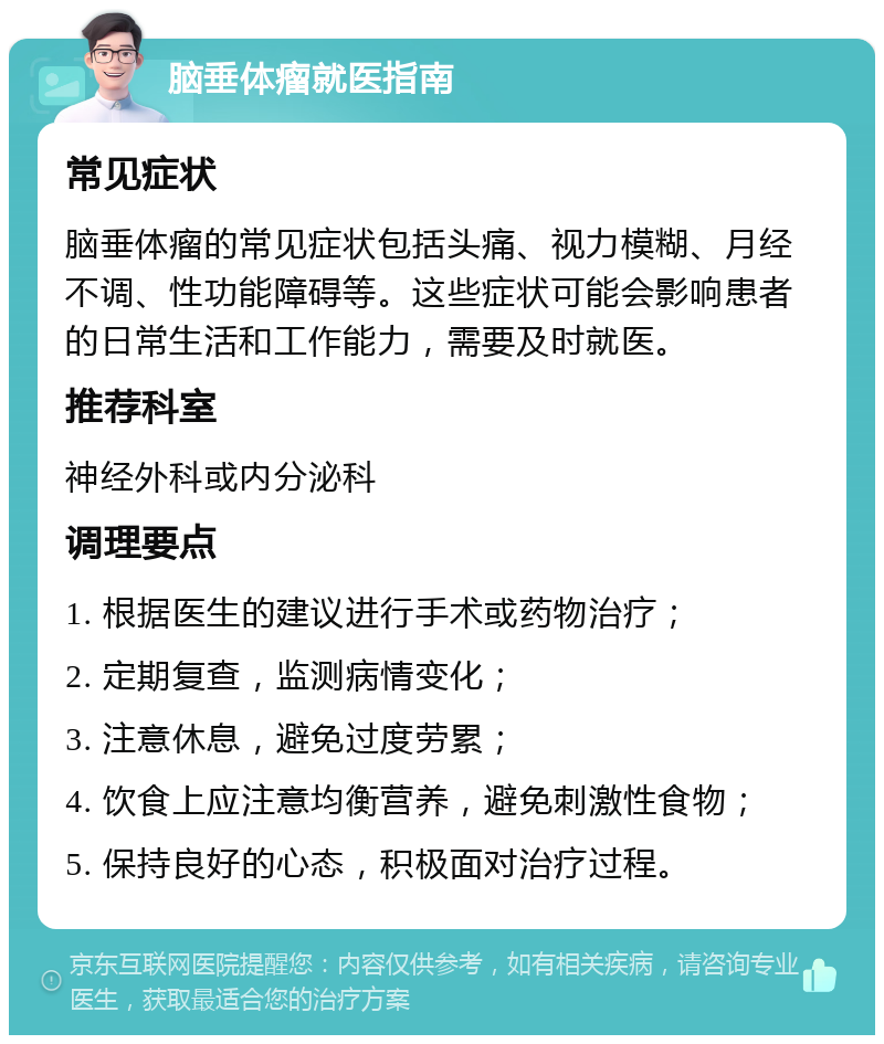 脑垂体瘤就医指南 常见症状 脑垂体瘤的常见症状包括头痛、视力模糊、月经不调、性功能障碍等。这些症状可能会影响患者的日常生活和工作能力，需要及时就医。 推荐科室 神经外科或内分泌科 调理要点 1. 根据医生的建议进行手术或药物治疗； 2. 定期复查，监测病情变化； 3. 注意休息，避免过度劳累； 4. 饮食上应注意均衡营养，避免刺激性食物； 5. 保持良好的心态，积极面对治疗过程。