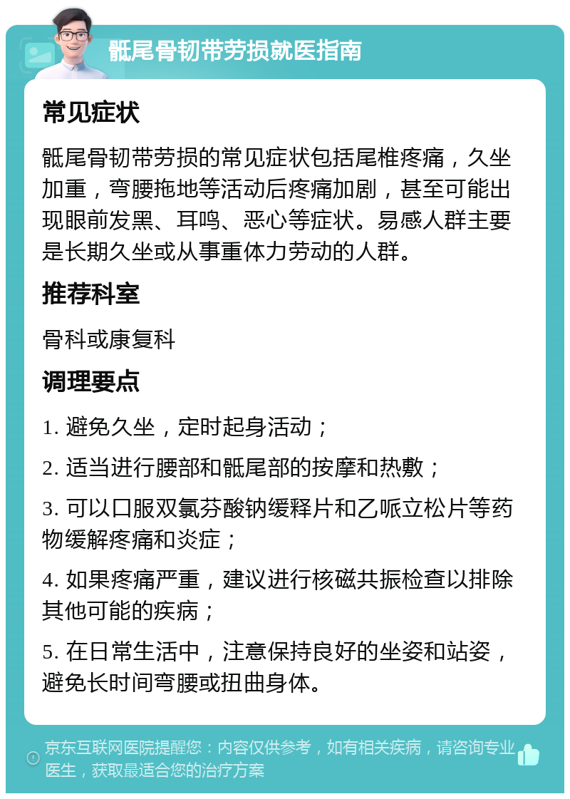 骶尾骨韧带劳损就医指南 常见症状 骶尾骨韧带劳损的常见症状包括尾椎疼痛，久坐加重，弯腰拖地等活动后疼痛加剧，甚至可能出现眼前发黑、耳鸣、恶心等症状。易感人群主要是长期久坐或从事重体力劳动的人群。 推荐科室 骨科或康复科 调理要点 1. 避免久坐，定时起身活动； 2. 适当进行腰部和骶尾部的按摩和热敷； 3. 可以口服双氯芬酸钠缓释片和乙哌立松片等药物缓解疼痛和炎症； 4. 如果疼痛严重，建议进行核磁共振检查以排除其他可能的疾病； 5. 在日常生活中，注意保持良好的坐姿和站姿，避免长时间弯腰或扭曲身体。