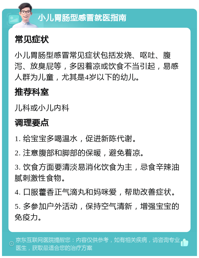 小儿胃肠型感冒就医指南 常见症状 小儿胃肠型感冒常见症状包括发烧、呕吐、腹泻、放臭屁等，多因着凉或饮食不当引起，易感人群为儿童，尤其是4岁以下的幼儿。 推荐科室 儿科或小儿内科 调理要点 1. 给宝宝多喝温水，促进新陈代谢。 2. 注意腹部和脚部的保暖，避免着凉。 3. 饮食方面要清淡易消化饮食为主，忌食辛辣油腻刺激性食物。 4. 口服藿香正气滴丸和妈咪爱，帮助改善症状。 5. 多参加户外活动，保持空气清新，增强宝宝的免疫力。