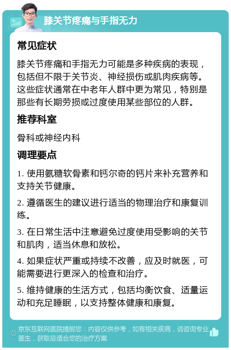 膝关节疼痛与手指无力 常见症状 膝关节疼痛和手指无力可能是多种疾病的表现，包括但不限于关节炎、神经损伤或肌肉疾病等。这些症状通常在中老年人群中更为常见，特别是那些有长期劳损或过度使用某些部位的人群。 推荐科室 骨科或神经内科 调理要点 1. 使用氨糖软骨素和钙尔奇的钙片来补充营养和支持关节健康。 2. 遵循医生的建议进行适当的物理治疗和康复训练。 3. 在日常生活中注意避免过度使用受影响的关节和肌肉，适当休息和放松。 4. 如果症状严重或持续不改善，应及时就医，可能需要进行更深入的检查和治疗。 5. 维持健康的生活方式，包括均衡饮食、适量运动和充足睡眠，以支持整体健康和康复。