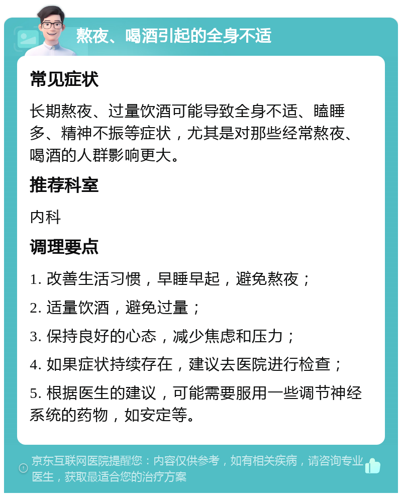 熬夜、喝酒引起的全身不适 常见症状 长期熬夜、过量饮酒可能导致全身不适、瞌睡多、精神不振等症状，尤其是对那些经常熬夜、喝酒的人群影响更大。 推荐科室 内科 调理要点 1. 改善生活习惯，早睡早起，避免熬夜； 2. 适量饮酒，避免过量； 3. 保持良好的心态，减少焦虑和压力； 4. 如果症状持续存在，建议去医院进行检查； 5. 根据医生的建议，可能需要服用一些调节神经系统的药物，如安定等。