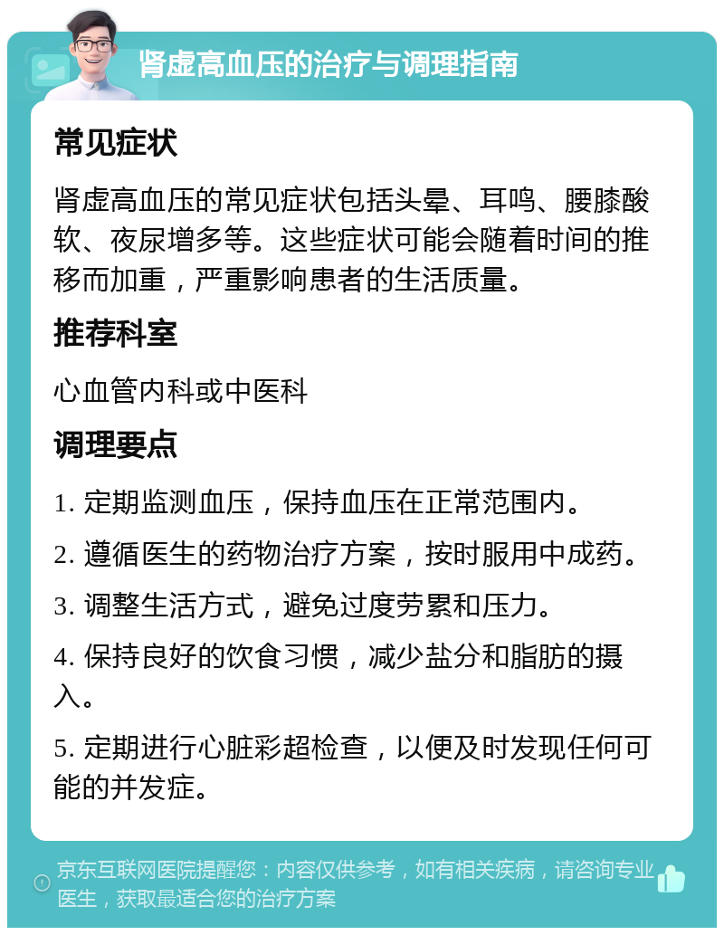 肾虚高血压的治疗与调理指南 常见症状 肾虚高血压的常见症状包括头晕、耳鸣、腰膝酸软、夜尿增多等。这些症状可能会随着时间的推移而加重，严重影响患者的生活质量。 推荐科室 心血管内科或中医科 调理要点 1. 定期监测血压，保持血压在正常范围内。 2. 遵循医生的药物治疗方案，按时服用中成药。 3. 调整生活方式，避免过度劳累和压力。 4. 保持良好的饮食习惯，减少盐分和脂肪的摄入。 5. 定期进行心脏彩超检查，以便及时发现任何可能的并发症。