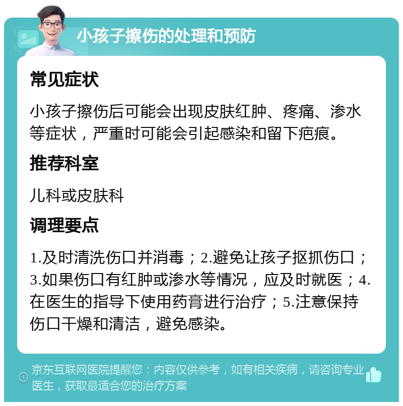 小孩子擦伤的处理和预防 常见症状 小孩子擦伤后可能会出现皮肤红肿、疼痛、渗水等症状，严重时可能会引起感染和留下疤痕。 推荐科室 儿科或皮肤科 调理要点 1.及时清洗伤口并消毒；2.避免让孩子抠抓伤口；3.如果伤口有红肿或渗水等情况，应及时就医；4.在医生的指导下使用药膏进行治疗；5.注意保持伤口干燥和清洁，避免感染。