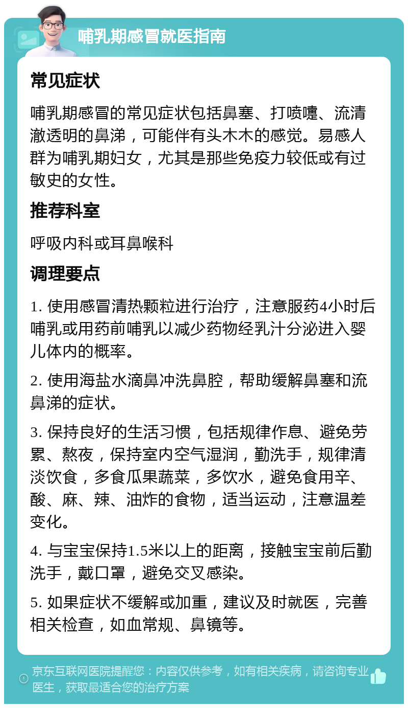 哺乳期感冒就医指南 常见症状 哺乳期感冒的常见症状包括鼻塞、打喷嚏、流清澈透明的鼻涕，可能伴有头木木的感觉。易感人群为哺乳期妇女，尤其是那些免疫力较低或有过敏史的女性。 推荐科室 呼吸内科或耳鼻喉科 调理要点 1. 使用感冒清热颗粒进行治疗，注意服药4小时后哺乳或用药前哺乳以减少药物经乳汁分泌进入婴儿体内的概率。 2. 使用海盐水滴鼻冲洗鼻腔，帮助缓解鼻塞和流鼻涕的症状。 3. 保持良好的生活习惯，包括规律作息、避免劳累、熬夜，保持室内空气湿润，勤洗手，规律清淡饮食，多食瓜果蔬菜，多饮水，避免食用辛、酸、麻、辣、油炸的食物，适当运动，注意温差变化。 4. 与宝宝保持1.5米以上的距离，接触宝宝前后勤洗手，戴口罩，避免交叉感染。 5. 如果症状不缓解或加重，建议及时就医，完善相关检查，如血常规、鼻镜等。