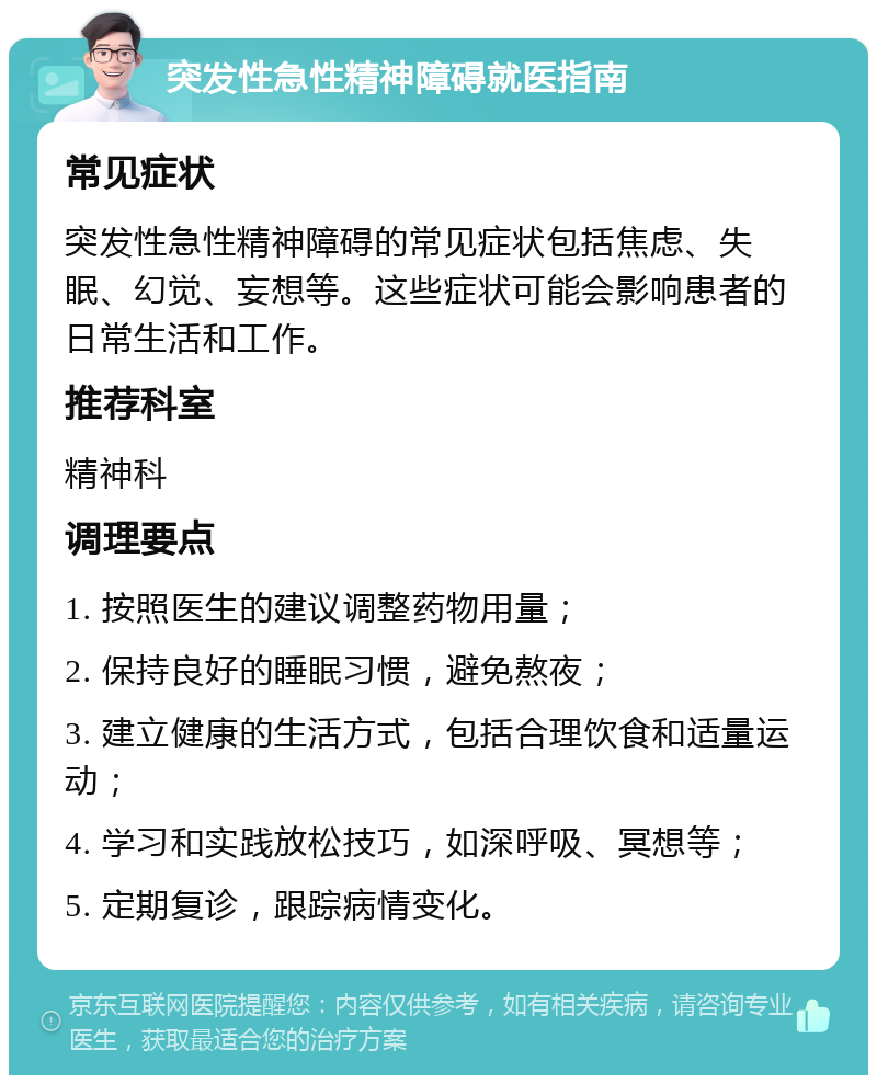 突发性急性精神障碍就医指南 常见症状 突发性急性精神障碍的常见症状包括焦虑、失眠、幻觉、妄想等。这些症状可能会影响患者的日常生活和工作。 推荐科室 精神科 调理要点 1. 按照医生的建议调整药物用量； 2. 保持良好的睡眠习惯，避免熬夜； 3. 建立健康的生活方式，包括合理饮食和适量运动； 4. 学习和实践放松技巧，如深呼吸、冥想等； 5. 定期复诊，跟踪病情变化。