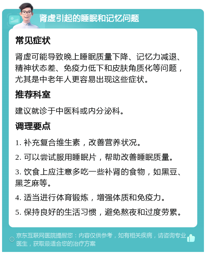 肾虚引起的睡眠和记忆问题 常见症状 肾虚可能导致晚上睡眠质量下降、记忆力减退、精神状态差、免疫力低下和皮肤角质化等问题，尤其是中老年人更容易出现这些症状。 推荐科室 建议就诊于中医科或内分泌科。 调理要点 1. 补充复合维生素，改善营养状况。 2. 可以尝试服用睡眠片，帮助改善睡眠质量。 3. 饮食上应注意多吃一些补肾的食物，如黑豆、黑芝麻等。 4. 适当进行体育锻炼，增强体质和免疫力。 5. 保持良好的生活习惯，避免熬夜和过度劳累。