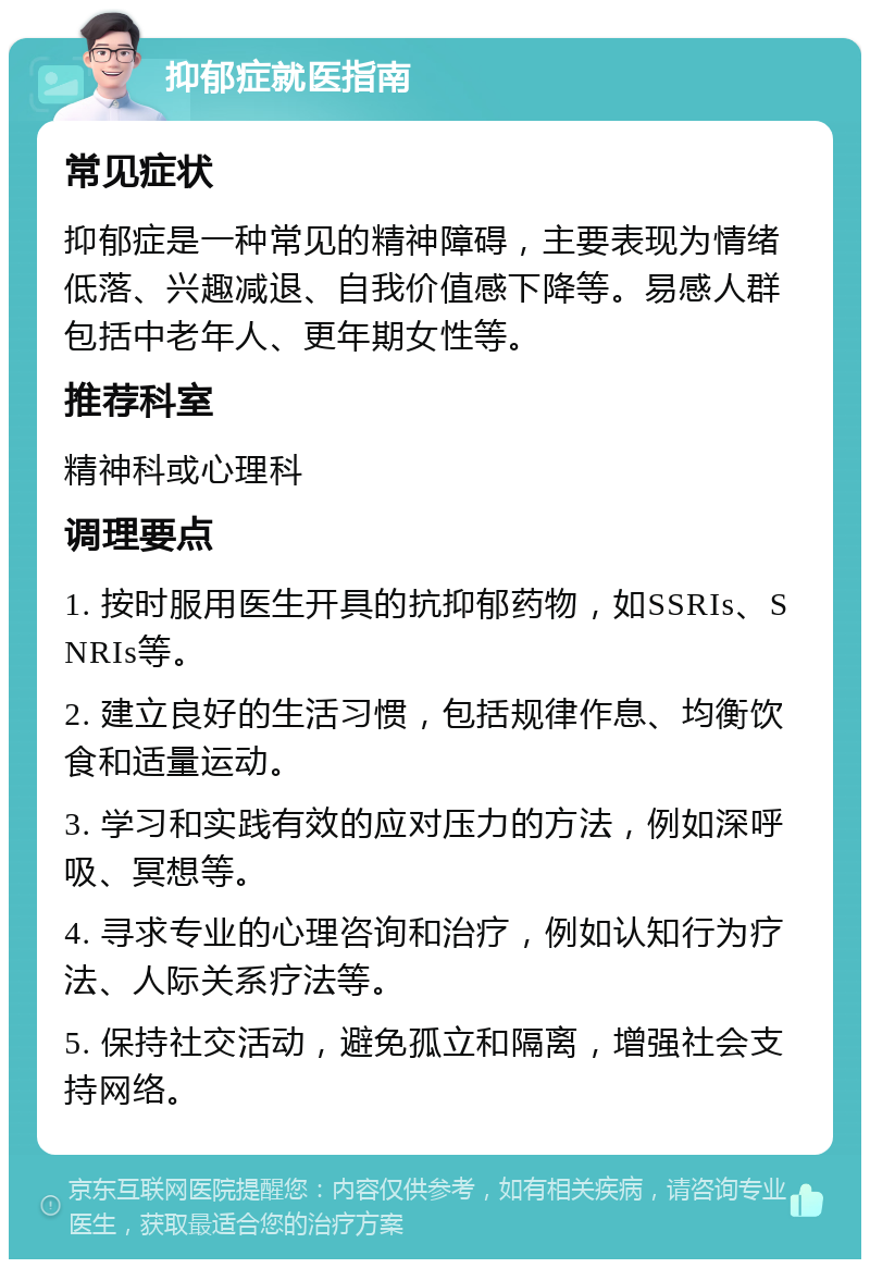 抑郁症就医指南 常见症状 抑郁症是一种常见的精神障碍，主要表现为情绪低落、兴趣减退、自我价值感下降等。易感人群包括中老年人、更年期女性等。 推荐科室 精神科或心理科 调理要点 1. 按时服用医生开具的抗抑郁药物，如SSRIs、SNRIs等。 2. 建立良好的生活习惯，包括规律作息、均衡饮食和适量运动。 3. 学习和实践有效的应对压力的方法，例如深呼吸、冥想等。 4. 寻求专业的心理咨询和治疗，例如认知行为疗法、人际关系疗法等。 5. 保持社交活动，避免孤立和隔离，增强社会支持网络。