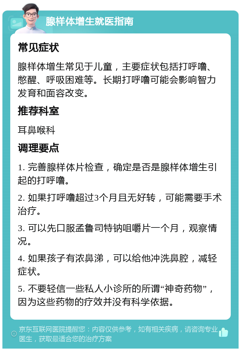 腺样体增生就医指南 常见症状 腺样体增生常见于儿童，主要症状包括打呼噜、憋醒、呼吸困难等。长期打呼噜可能会影响智力发育和面容改变。 推荐科室 耳鼻喉科 调理要点 1. 完善腺样体片检查，确定是否是腺样体增生引起的打呼噜。 2. 如果打呼噜超过3个月且无好转，可能需要手术治疗。 3. 可以先口服孟鲁司特钠咀嚼片一个月，观察情况。 4. 如果孩子有浓鼻涕，可以给他冲洗鼻腔，减轻症状。 5. 不要轻信一些私人小诊所的所谓“神奇药物”，因为这些药物的疗效并没有科学依据。