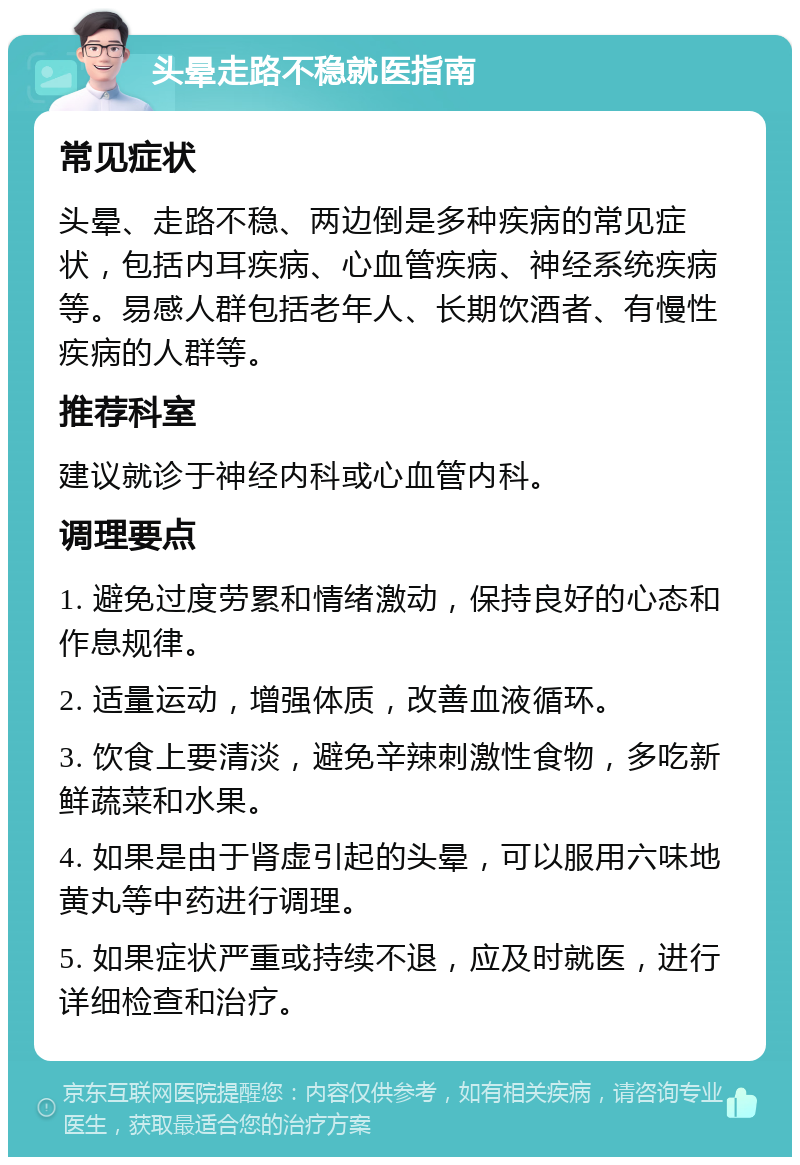 头晕走路不稳就医指南 常见症状 头晕、走路不稳、两边倒是多种疾病的常见症状，包括内耳疾病、心血管疾病、神经系统疾病等。易感人群包括老年人、长期饮酒者、有慢性疾病的人群等。 推荐科室 建议就诊于神经内科或心血管内科。 调理要点 1. 避免过度劳累和情绪激动，保持良好的心态和作息规律。 2. 适量运动，增强体质，改善血液循环。 3. 饮食上要清淡，避免辛辣刺激性食物，多吃新鲜蔬菜和水果。 4. 如果是由于肾虚引起的头晕，可以服用六味地黄丸等中药进行调理。 5. 如果症状严重或持续不退，应及时就医，进行详细检查和治疗。