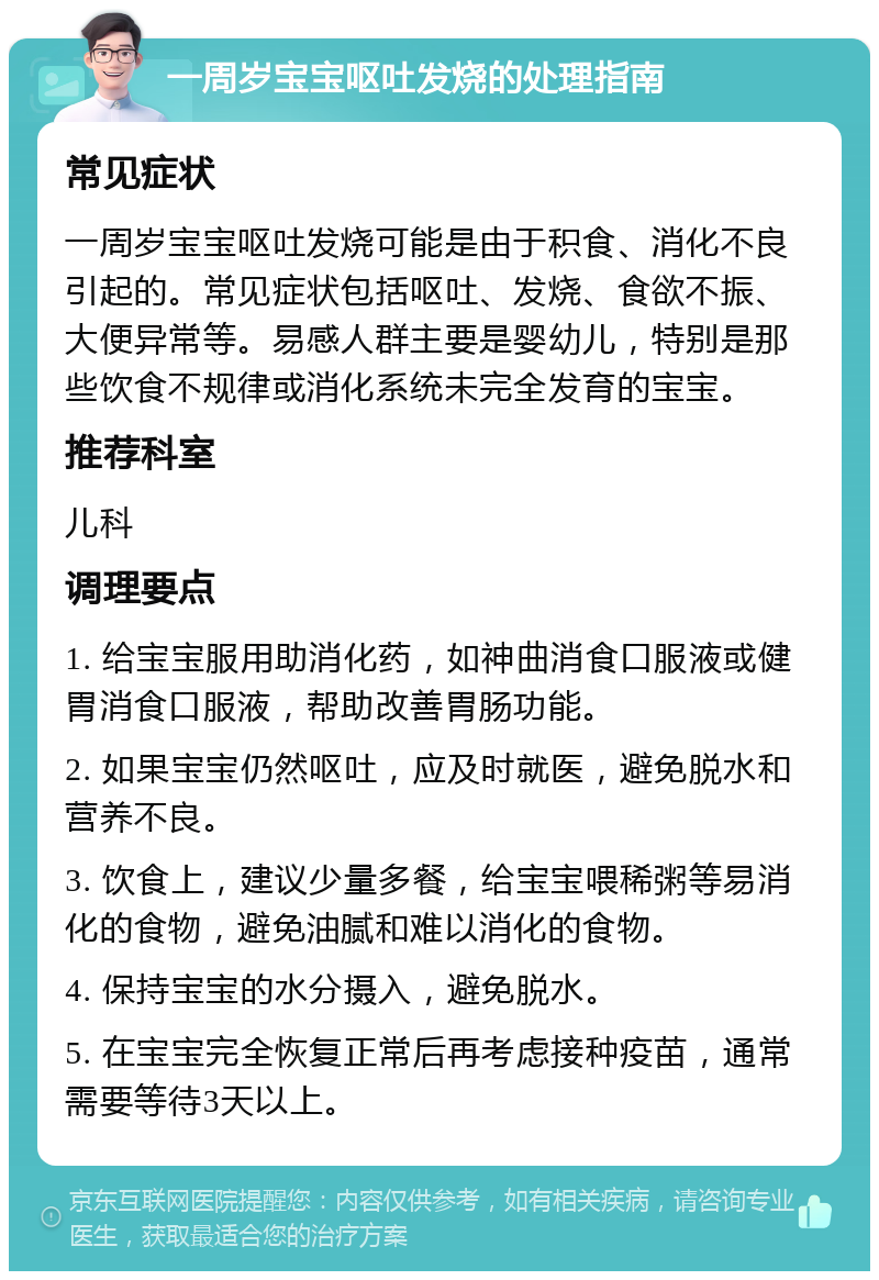 一周岁宝宝呕吐发烧的处理指南 常见症状 一周岁宝宝呕吐发烧可能是由于积食、消化不良引起的。常见症状包括呕吐、发烧、食欲不振、大便异常等。易感人群主要是婴幼儿，特别是那些饮食不规律或消化系统未完全发育的宝宝。 推荐科室 儿科 调理要点 1. 给宝宝服用助消化药，如神曲消食口服液或健胃消食口服液，帮助改善胃肠功能。 2. 如果宝宝仍然呕吐，应及时就医，避免脱水和营养不良。 3. 饮食上，建议少量多餐，给宝宝喂稀粥等易消化的食物，避免油腻和难以消化的食物。 4. 保持宝宝的水分摄入，避免脱水。 5. 在宝宝完全恢复正常后再考虑接种疫苗，通常需要等待3天以上。