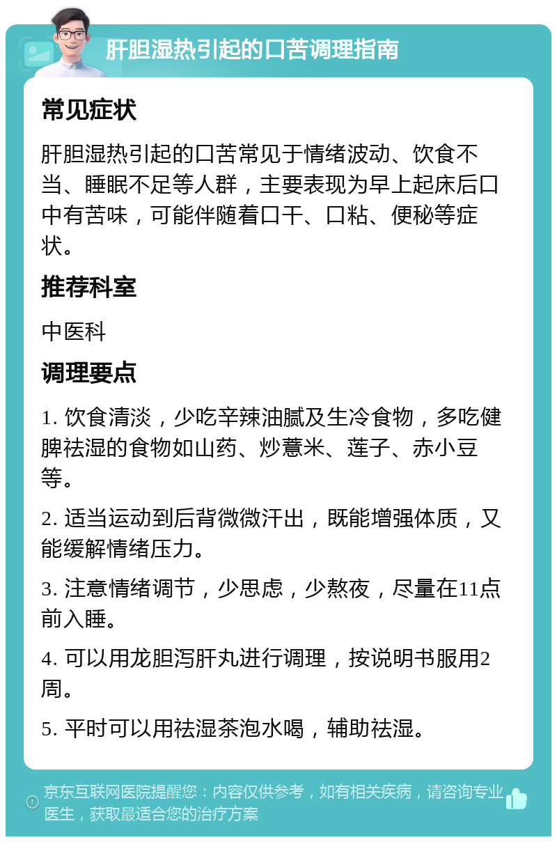 肝胆湿热引起的口苦调理指南 常见症状 肝胆湿热引起的口苦常见于情绪波动、饮食不当、睡眠不足等人群，主要表现为早上起床后口中有苦味，可能伴随着口干、口粘、便秘等症状。 推荐科室 中医科 调理要点 1. 饮食清淡，少吃辛辣油腻及生冷食物，多吃健脾祛湿的食物如山药、炒薏米、莲子、赤小豆等。 2. 适当运动到后背微微汗出，既能增强体质，又能缓解情绪压力。 3. 注意情绪调节，少思虑，少熬夜，尽量在11点前入睡。 4. 可以用龙胆泻肝丸进行调理，按说明书服用2周。 5. 平时可以用祛湿茶泡水喝，辅助祛湿。