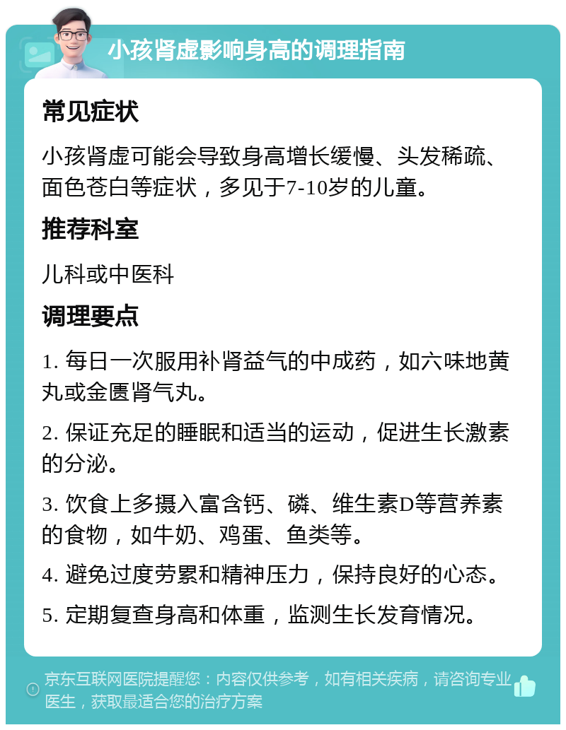 小孩肾虚影响身高的调理指南 常见症状 小孩肾虚可能会导致身高增长缓慢、头发稀疏、面色苍白等症状，多见于7-10岁的儿童。 推荐科室 儿科或中医科 调理要点 1. 每日一次服用补肾益气的中成药，如六味地黄丸或金匮肾气丸。 2. 保证充足的睡眠和适当的运动，促进生长激素的分泌。 3. 饮食上多摄入富含钙、磷、维生素D等营养素的食物，如牛奶、鸡蛋、鱼类等。 4. 避免过度劳累和精神压力，保持良好的心态。 5. 定期复查身高和体重，监测生长发育情况。