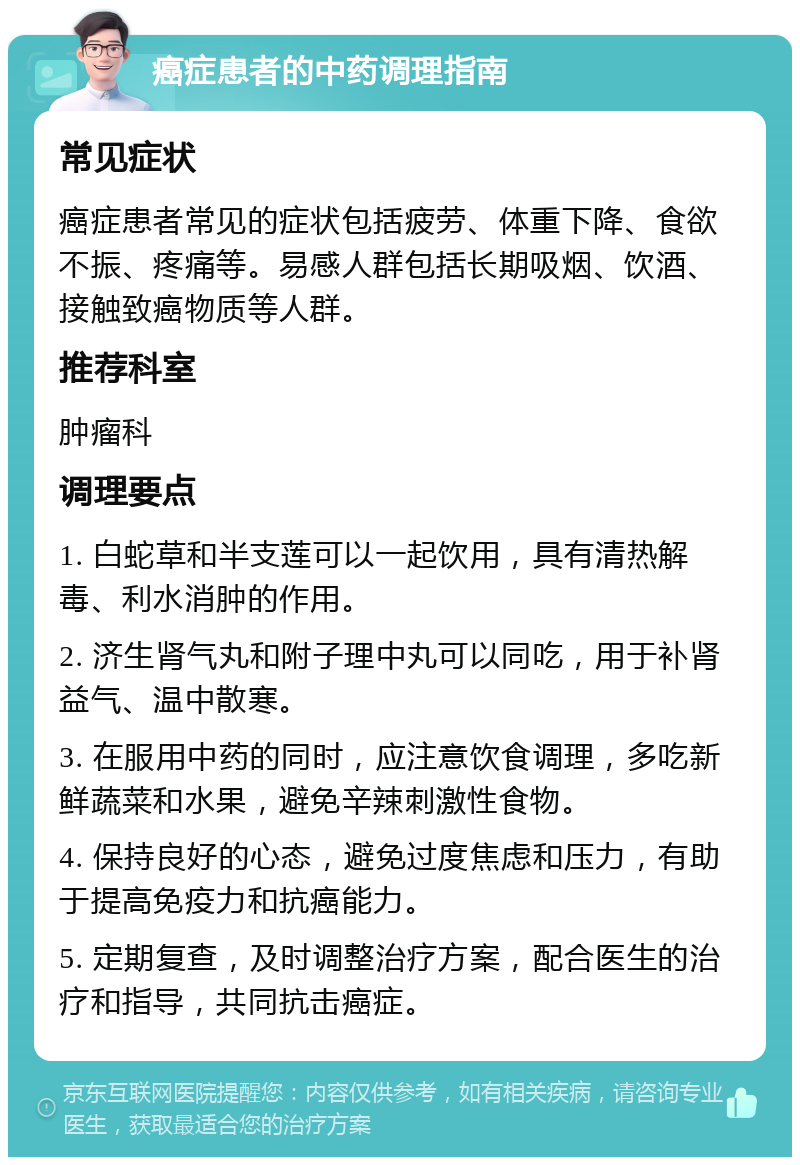 癌症患者的中药调理指南 常见症状 癌症患者常见的症状包括疲劳、体重下降、食欲不振、疼痛等。易感人群包括长期吸烟、饮酒、接触致癌物质等人群。 推荐科室 肿瘤科 调理要点 1. 白蛇草和半支莲可以一起饮用，具有清热解毒、利水消肿的作用。 2. 济生肾气丸和附子理中丸可以同吃，用于补肾益气、温中散寒。 3. 在服用中药的同时，应注意饮食调理，多吃新鲜蔬菜和水果，避免辛辣刺激性食物。 4. 保持良好的心态，避免过度焦虑和压力，有助于提高免疫力和抗癌能力。 5. 定期复查，及时调整治疗方案，配合医生的治疗和指导，共同抗击癌症。