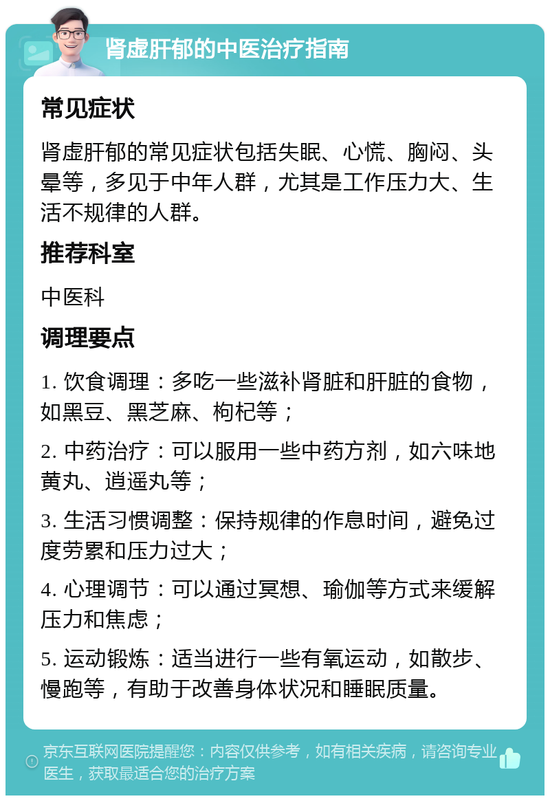 肾虚肝郁的中医治疗指南 常见症状 肾虚肝郁的常见症状包括失眠、心慌、胸闷、头晕等，多见于中年人群，尤其是工作压力大、生活不规律的人群。 推荐科室 中医科 调理要点 1. 饮食调理：多吃一些滋补肾脏和肝脏的食物，如黑豆、黑芝麻、枸杞等； 2. 中药治疗：可以服用一些中药方剂，如六味地黄丸、逍遥丸等； 3. 生活习惯调整：保持规律的作息时间，避免过度劳累和压力过大； 4. 心理调节：可以通过冥想、瑜伽等方式来缓解压力和焦虑； 5. 运动锻炼：适当进行一些有氧运动，如散步、慢跑等，有助于改善身体状况和睡眠质量。