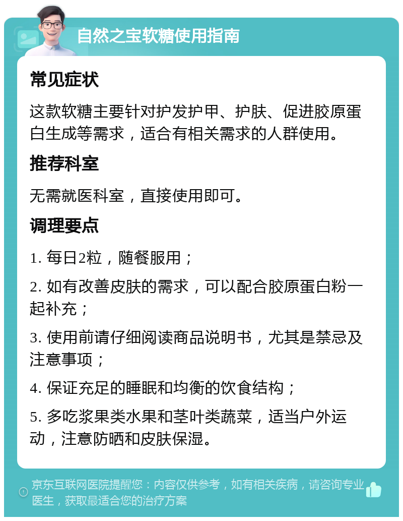 自然之宝软糖使用指南 常见症状 这款软糖主要针对护发护甲、护肤、促进胶原蛋白生成等需求，适合有相关需求的人群使用。 推荐科室 无需就医科室，直接使用即可。 调理要点 1. 每日2粒，随餐服用； 2. 如有改善皮肤的需求，可以配合胶原蛋白粉一起补充； 3. 使用前请仔细阅读商品说明书，尤其是禁忌及注意事项； 4. 保证充足的睡眠和均衡的饮食结构； 5. 多吃浆果类水果和茎叶类蔬菜，适当户外运动，注意防晒和皮肤保湿。