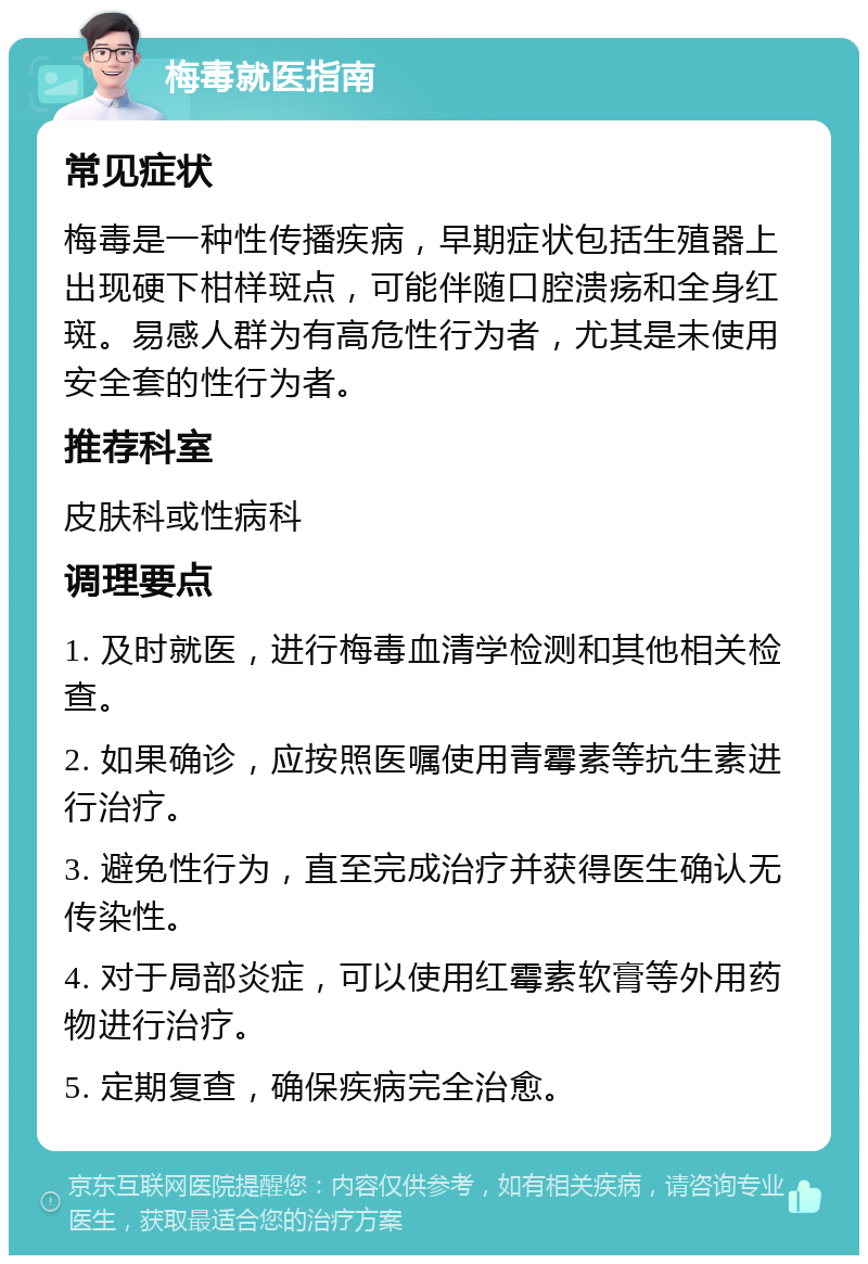 梅毒就医指南 常见症状 梅毒是一种性传播疾病，早期症状包括生殖器上出现硬下柑样斑点，可能伴随口腔溃疡和全身红斑。易感人群为有高危性行为者，尤其是未使用安全套的性行为者。 推荐科室 皮肤科或性病科 调理要点 1. 及时就医，进行梅毒血清学检测和其他相关检查。 2. 如果确诊，应按照医嘱使用青霉素等抗生素进行治疗。 3. 避免性行为，直至完成治疗并获得医生确认无传染性。 4. 对于局部炎症，可以使用红霉素软膏等外用药物进行治疗。 5. 定期复查，确保疾病完全治愈。