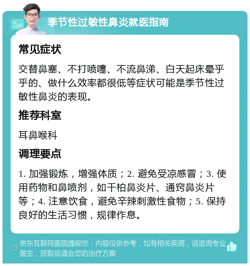 季节性过敏性鼻炎就医指南 常见症状 交替鼻塞、不打喷嚏、不流鼻涕、白天起床晕乎乎的、做什么效率都很低等症状可能是季节性过敏性鼻炎的表现。 推荐科室 耳鼻喉科 调理要点 1. 加强锻炼，增强体质；2. 避免受凉感冒；3. 使用药物和鼻喷剂，如千柏鼻炎片、通窍鼻炎片等；4. 注意饮食，避免辛辣刺激性食物；5. 保持良好的生活习惯，规律作息。