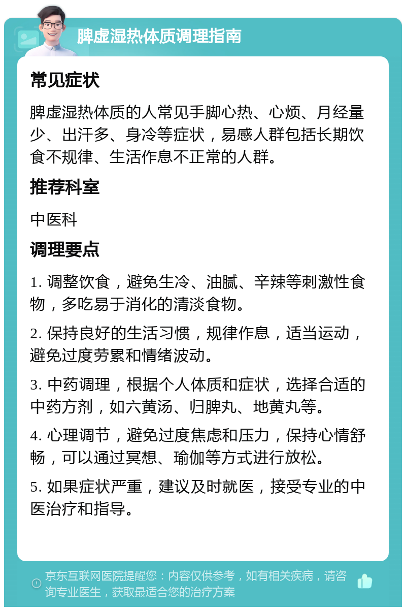 脾虚湿热体质调理指南 常见症状 脾虚湿热体质的人常见手脚心热、心烦、月经量少、出汗多、身冷等症状，易感人群包括长期饮食不规律、生活作息不正常的人群。 推荐科室 中医科 调理要点 1. 调整饮食，避免生冷、油腻、辛辣等刺激性食物，多吃易于消化的清淡食物。 2. 保持良好的生活习惯，规律作息，适当运动，避免过度劳累和情绪波动。 3. 中药调理，根据个人体质和症状，选择合适的中药方剂，如六黄汤、归脾丸、地黄丸等。 4. 心理调节，避免过度焦虑和压力，保持心情舒畅，可以通过冥想、瑜伽等方式进行放松。 5. 如果症状严重，建议及时就医，接受专业的中医治疗和指导。