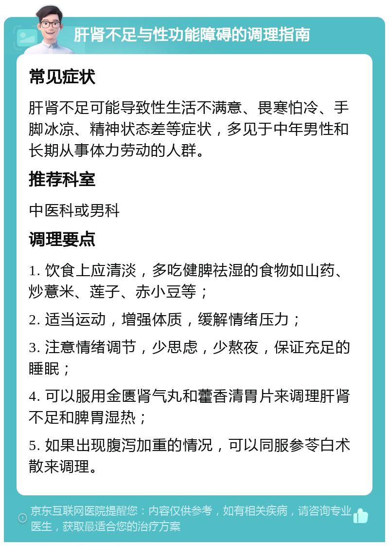 肝肾不足与性功能障碍的调理指南 常见症状 肝肾不足可能导致性生活不满意、畏寒怕冷、手脚冰凉、精神状态差等症状，多见于中年男性和长期从事体力劳动的人群。 推荐科室 中医科或男科 调理要点 1. 饮食上应清淡，多吃健脾祛湿的食物如山药、炒薏米、莲子、赤小豆等； 2. 适当运动，增强体质，缓解情绪压力； 3. 注意情绪调节，少思虑，少熬夜，保证充足的睡眠； 4. 可以服用金匮肾气丸和藿香清胃片来调理肝肾不足和脾胃湿热； 5. 如果出现腹泻加重的情况，可以同服参苓白术散来调理。