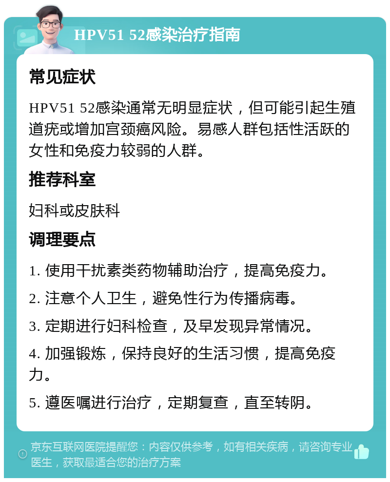 HPV51 52感染治疗指南 常见症状 HPV51 52感染通常无明显症状，但可能引起生殖道疣或增加宫颈癌风险。易感人群包括性活跃的女性和免疫力较弱的人群。 推荐科室 妇科或皮肤科 调理要点 1. 使用干扰素类药物辅助治疗，提高免疫力。 2. 注意个人卫生，避免性行为传播病毒。 3. 定期进行妇科检查，及早发现异常情况。 4. 加强锻炼，保持良好的生活习惯，提高免疫力。 5. 遵医嘱进行治疗，定期复查，直至转阴。